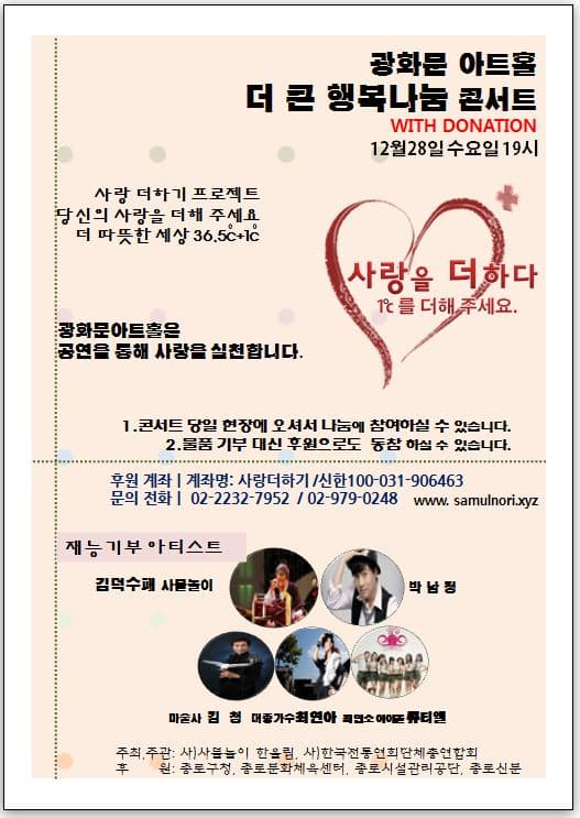 광하문 아트홀 더 큰 행복나눔 콘서트 12월28일 수요일 19시 사랑 더하기 프로젝트 당신의 사랑을 더해주세요 더 따뜻한세상 36.5도c + 1도c 사랑을 더하다 1도c를 더해주세요. 광화문 아트홀은 공연을 통해 사랑을 실천합니다. 1. 콘서트당일 현장에 오셔서 나눔에 참여하실수 있습니다. 2.물품 기부 대신 후원으로도 동참 하실 수 있습니다. 후원 계좌 계좌명 사랑: 사랑더하기 /신한 100-031-906463 문의전화 02-2232-7952 / 02-979-0248 www.samulnori.xyz 재능기부 아티스트 김덕수패 사물놀이 박남정 마술사 김철 대중가수 최연아 최연소 아이돌 큐티엘 