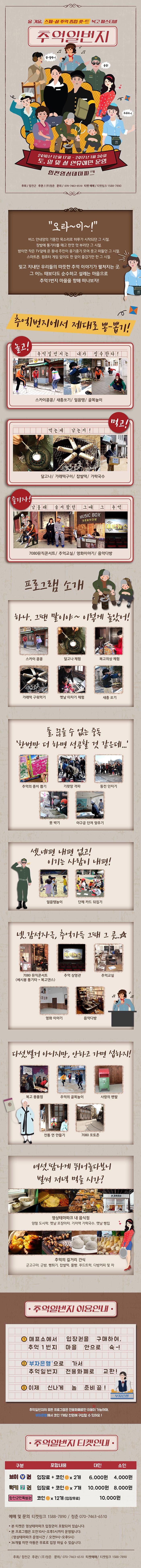  올 겨울, 스페 샬 추억 종합셋트 복고 페스티벌 추억일번지 2016년 12월 17일 ~ 2017년 1워 30일 토, 일 및 설 연휴에만 운영 합천 영상테마파크 오라~이~ 버스 안내양의 기똥찬 목소리로 하루가 시작되던 그 시정, 장발에 통기타를 매고 한껏 멋부리던 그 시절, 밤이면 잦은 TV앞에 온 동네 주민이 옹기종기 모여 웃고 떠들던 그 시절, 스마트폰, 컴퓨터 없이도 한없이 즐겁기만 한 그 시절. 잊고 지내던 우리의 따뜻한 추억 이야기가 펼쳐지는 곳, 그 어느 EO보다도 순수하고 설레는 마음으로 추억 1번지 마을을 향해 떠나보자! 추억1번지에서 제대로 뽕 뽑기! 놀고! 먹고! 즐기자! 프로그램 소개 하나. 그땐 말이야~ 이렇게 놀았어! 둘, 끊을수 없는 중독 한번만 더 하면 성공 할 것 같은데... 셋. 네편 내편 없고 이기는 사람이 내편! 넷. 감성자극,추억가득 그때 그 곳...다섯. 별거 아니지만, 안하고 가면 섭하지! 여섯, 땀나게 뛰어놀다보니 벌ㅆ 저녁 먹을시간? 영상테마파크 내 음식점 양철 도시락, 옛날 포장마차, 기차역 사락국수, 옛날 빵집 추억의 길거리간식 군고구마, 군밤, 뻥튀기, 찹살떡, 풀빨, 푸드트럭, 다방커피 및 차 추억일번지 이용안내 추억일번지 티켓안내