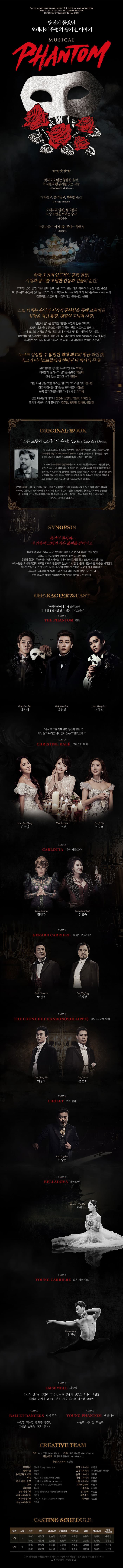 당신이 몰랐던 오페라의 유령이 숨겨진 이야기 MUSICAL PHANTOM 잊혀지지 않는 황홀한 음악. 뮤지컬의 황금기를 잇는 작품 다채롭고, 품격있고, 행복한 순간 오페라와 발레, 뮤지컬의 최상 조합을 보여준 수작 아름다움이 이어지는 무대 황홀경 한국 초연의 압도적인 흥행 열품! 시대와 장르를 초월한 감도과 전율의 순간! 2015년 연간 공연 티켓 판매 순위 1위, 2015 공든 티켓 어워즈 작품산 대상 수상! 토니어워즈 수상에 빛나는 극작가 아서 코핏과 모리 예스톤 감동적인 그토리와 사정적이고 클래식한 선율! 스릴 넘치는 음악과 시각적 풍부함을 통해 표현해낸 심장을 지닌 유령, 팬텀의 고뇌와 사랑! 1년만에 돌아온 뮤지컬 팬텀 초연의 감동 그대로! 2015년 초연을 성송으로 이끈 관록의 연출가 로버트 요한슨, 더 뮤지컬 어워즈 음악감독상 최다 수상빛나는 김문정 음악감독, 음악감독 및 지휘자로 명성을 쌓은 시오타 아키히로가 편곡가 합류! 섬세하면서도 다이나믹한 음악으로 더욱 드라마틱하게 완성된 스토리! 누구도 상상할 수 없었던 역대 최고의 황금라인업! 최고의 아티스트들에게 허락된 단 하나의 무대! 뮤지컬계를 장익한 독보적인 배우 박효신 대체불가! 크래스가 남다른 존재감 박은태 한계 없는 뮤지컬 배우 전동석 더할 나위 업t는 맞춤캐스팅, 한국의 크리스틴 다에 김소현 장르의 장벽을 뛰어넘는 프리돈나 김순영 한국 뮤지컬계를 이끌 차세대배우 아자혜 명품 배우들의 하모늬 정영주, 신영숙, 박철호, 이희정 등 발레계 최고의 스타 플레이어 김주원,황혜민,엄재용, 윤전일 SYNOPSIS 음악의 천사여... 내 암흑에 그대의 작은 불씨를 밝혀다오 19세기 말 파리 오페라 극장, 천재적인 재능을 가졌으나 흄측한 얼굴 탓에 오페라극장 극장 지하에서유령처럼 숨어 지내는 에릭. 우연히 천상의 목소리를 가진 크리스틴 다에의 노랫소리를 듣고 단번에 매료된 그는 크리스틴으 오페라 극장의 새로운 디바로 만들기로 결심하고 매알 밤 몰래 비밀스러운 레슨을 시작한다. 에릭의 도움으로 크리스틴의 실력은 나날이 향상되고 ㅇ페라 극장의 디바 카를로타는 열등감과 질투심에 사로잡혀 크리스틴의 데뷔 무대를 엉망으로 만든다 이에 분노한 에릭은 카를로타에게 끔찌간 복수를 감행하는데... character & cast  비극적인 이야기 내 슬픈 노래 무대위에 펼쳐질 알수 없는 이 미스터리 팬텀 박은테 박효신 전동석 내 사랑 그늘 속에 갇힌 당신이 있는 곳 어둠 뚫고 두려움 너머 숨어 있는 그댈 찾을께요 크리스틴 다에 김순영 김소현 이지혜 마담 카를로타 정영주 신영숙 박철호 이희정 필립 드 샹동 백작 이창희 손준호 이상준 벨라도바 항혜민 젊은 카리에르 윤전일