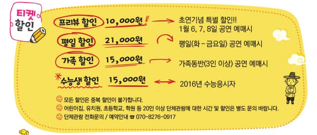 티켓할인 프리뷰 할인 10,000원 초연기념 특별 할인!! 1월6,7,8일 공연 예매시 평일 할인 21,000원 평일 (화-금요일) 공연 예매시 가족할인 15,000원 가족동반 (3인 이상) 공연 예매시 수능생 할인 15,000원 2016년 수능응시자 모든 하인은 중복할인이 불가합니다 어린이 집, 유치원, 초등학교, 학원 등 20인 이상 단체관람에 대한 시간 및 할인은 별도 문의 바랍니다. 단체관람 전화문의 / 예매안내 070-8276-0917