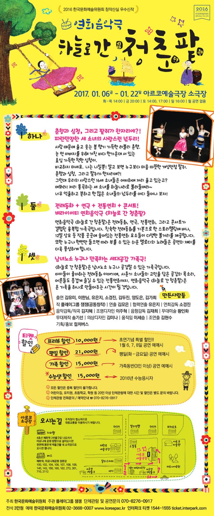 연희음악극 하늘로간 심청춘향팥쥐 2017.01.06.(금)-01.22일 아르코예술극장 소극장 화-목 14:00 금 20:00 토 14:00, 17:00 일 16:00 월 공연없음 하나 춘향과 심청, 그리고 팥쥐가 한자리에?! 파란만장한 세소녀의 사라으런 넋두리! 둘 전래동화 + 연극 + 전통연희 + 콘서트! 버라이어티 연희음악극 하늘로간 청춘 팥 셋 남녀노소 누구나 만족하는 세대공감 가족극 티켓할인 프리뷰 할인 10,000원 초연기념 특별 할인!! 1월6,7,8일 공연 예매시 평일 할인 21,000원 평일 (화-금요일) 공연 예매시 가족할인 15,000원 가족동반 (3인 이상) 공연 예매시 수능생 할인 15,000원 2016년 수능응시자 모든 하인은 중복할인이 불가합니다 어린이 집, 유치원, 초등학교, 학원 등 20인 이상 단체관람에 대한 시간 및 할인은 별도 문의 바랍니다. 단체관람 전화문의 / 예매안내 070-8276-0917 아르코 소극장 오시는 길 