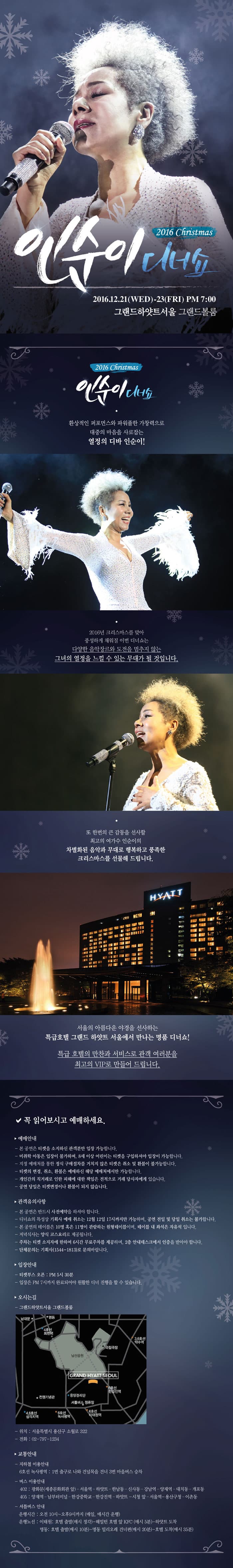 환상적인 퍼포먼스와 파워풀한 가창력으로 대중의 마음을 사로잡는 열정의 디바 인순이! 2016년 크리스마스를 맞아 풍성하게 채워질 이번 디너쇼는 다양한 음악장르와 도전을 멈추지 않는 그녀의 열정을 느낄 수 있는 무대가 될 것입니다. 서울의 아름다운 야경을 선사하는 특급호텔 그랜드 하얏트 서울에서 만나는 명품 디너쇼! 특급 호텔의 만찬과 서비스로 관객 여러분을 최고의 VIP로 만들어 드립니다. 또 한번의 큰 감동을 선사할 최고의 여가수 인순이의 차별화된 음악과 무대로 행복하고 풍족한 크리스마스를 선물해 드립니다. 서울의 아름다운 야경을 선사하는 특급호텔 그랜드 하얏트 서울에서 만나는 명품 디너쇼! 특급 호텔의 만찬과 서비스로 여러분을 최고의 VIP로 만들어 드립니다.