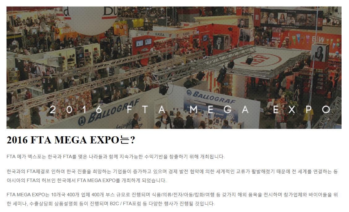 2016 FTA MEGA EXPO 2016 FTA MEGA EXPO는? FTA메가 엑스포는 한국과 FTA를 맺은 나라들과 함께 지속가능한 수익기반을 창출하기 위해 개최됩니다. 한국과의 FTA체결로 인하여 한국 진출을 희망하는 기업들이 증가하고 있으며 경제 발전 협약에 의한 세계적인 교류가 활발해졌기 때문에 전 세게를 연결하는 등 아시아의 FTA의 허브인 한국에서 FTA MEGA EXPO를 개최하게 되었습니다. FTA MEGA EXPO는 10개국 400개 부스 규모로 진행되며 식품 의료 전자 아동 잡화 여행 등 갖가지 해외 품목을 전시하며 참가업체의 바이어들을 위한 세미나 수출상담회 상품설명회 등이 진행되며 B2C FTA포럼 등 다양한 행사가 진행될 것입니다.