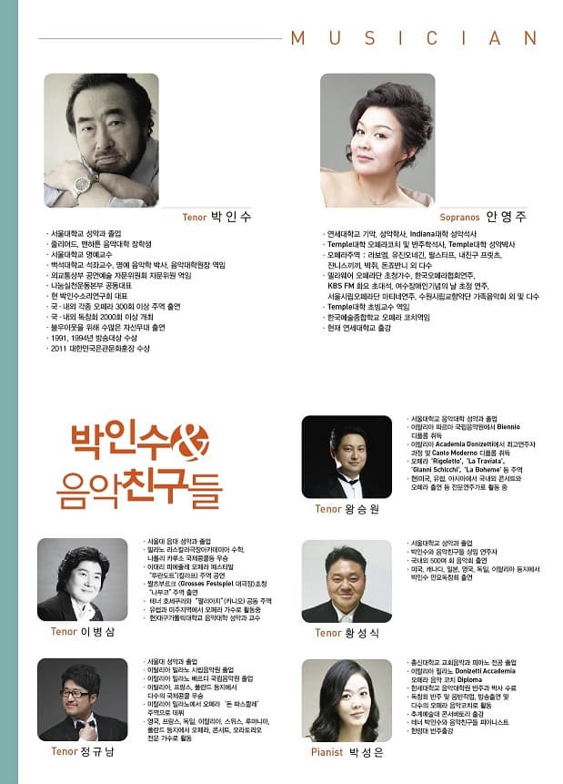 MUSICIAN Tenor 박인수 서울대학교 성악과 졸업 줄리어드 편하튼 음악대학 장학생 서울대학교 명예교수 백석대학교 석좍수 명예 음악학 박사 음악대학원장 역임 외교통상부 공연예술 자문위원회 지문위원역임 나눔실천운동본부 공동대표 현 박인수소리연구회 대표 국 내외 각종 오페라 300회 이상 주역 출연 국 내외 독창회 2000회 이상 개최 불우이웃을 위햐 수많은 자선무대 출연 1991 1004년 방송대상 수상 2011 대한민국은관문화훈장 수상 Sopranos 안영주 연세대학교 기악 성악학사 indlana대학 성악석사 Temple 오페라 코치 및 반주핵석사 Temple대학 성악박사 오페라주역 라보엠 유진오네긴 딸스타프 냋니구 프릿츠 잔니스끼끼 박쥐 돈죠반니 외 다수 델리웨어 오페라단 초청가수 한국오페라협회연주 KBS FM 화요초대석 여수장애인기념의 날 초청연주 서울시립오페라단 마티네연주 수원시립교향악단 가족음악회 외 및 다수 Temple대학 초빙교수 역임 한국예술종합학교 오페라 코치역임 현재 연세대학교 출강 박인수 음악친구들 Tenor 서울대 음대 성악과 졸업 밀라노 라스칼라극장아카데미아 수학. 나폴리 카루소 국제콩쿨등 우승 이태리 피에즐레 오페라 페스티발 투란도트(칼라프) 주역공연 짤츠부르크 초청 나부코 주역 출연 테너 호세쿠리와 팔리아치 공동주역 유럽과 마주지역에서 오페라 가수로 활동중 현 대구가톨릭대학교 음악대학 성악과 교수  Tenor 서울대 성악과 졸업 이탈리아 밀라노 시립음악원 졸업 이탈리아 밀라노 베르디 국립음악원 졸업 이탈리아 프랑스 폴란드 둥지에서 다수의 국제콩쿨 우승 이탈리아 밀라노에서 오페라 돈 파스콸레 주역으로 데뷔 영국 프랑스 독일 이탈리아 스위스 루마니아 폴란드 둥지에서 오페라 콘서트 오라토리오 전문가수로 활동 Tenor 왕승원 서울대학교 음악대학 성악과 졸업 이탈리아 파르마 국립음악원에서 Blemmop 디플롬 취득 이탈리아 Academia Deelelti에서 최고연주자 과정 및 Cante ,oderno 디플롬 취득 오페라 Rigoletio La Traviata Gianni Schicchi La Boheme  등 주역 현 미국 유럽 아시아에서 국내외 콘서트와 오페라 출연 등 전문연주가로 활동중 Tenor 황성식 서울대학교 성악과 졸업 박인수와 음악친구들 상임 연주자 국내외 500여 회 음악히 출연 미국 캐나다 일본 영국 독일 이탈리아 등에서 박민수 민요독창회 출연 Pianist 박성은 총신대학교 교회음악과 피아노 전공 졸업 이탈리아 밀라노 Donlzelti Accadrmia 오페라 음악 코치 Diploma 한세대학교 음악대학원 반주과 박사 수료 독창회 반주 및 음반직업 방송출연 및 다수의 오페라 음악코치로 활동 추계예술대 콘서비토리 출강 테너 박인수와 음악친구들 피아니스트 한양대 반주출강