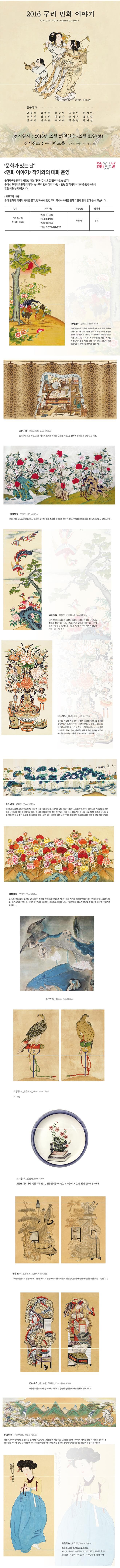 2016 구리 민화 이야기 2016 GURI FOLK PAINTING STORY 권성녀 군선도일부 출품작가 권성녀 김임연 송수영 조영임 허재인 고은진 김진희 이정아 조혜은 홍은주 길혜진 박소연 조미숙 한윤정 황지영 전시일시 2016년 12월 27일 화~ 12월 31일 토 전시장소 구리아트홀 경기도 구리시 아차산로 453 문화가 있는날 문화가 있는 날 민화이야기 작가와의 대화 운영 문화체육관광부가 지정한 매월 마지막 주 수요일 문화가 있는 날에 구리시 구리아트홀 갤러리에서는 구리 민화 이야기 전시 관람 및 작가와의 대화를 진행하오니 많은 이용 부탁드립니다. 프로그램 내용 우리 민화의 역사적 가치를 알고 민화 속에 담긴 우리 역사이야기를 민화 그림과 함께 알아 볼 수 있습니다. 일자 프로그램 체험인원 참여비 12.28 수 14:00~15:00 민화 전시관람 작가와의 대화 민화이론 특강 민화 왜 우리 그림인가? 약 50명 무료 황지영 군계도 새해 2017년은 정유년 닭의해입니다. 닭은 좋은 기운을 준다고 합니다. 수닭이 울면 동이트고 동으 트면 광면을 두려워하는 잡귀가 도망 친다하여 벽사의 뜻이 담겨있는 가금으로도 소중히 여겼으며 수닭의 붉은 볏은 그 이름과 생김새가 높은 벼슬을 얻는 의미가 있고 암닭이 매일알을 낳는다 하여 자손 변칭을 뜻합니다. 고은진 호피장막다 호피장막 뒤로 비밀스러운 서재가 보이는 독특한 구성의 책가도로 선비의 행복한 염원이 담긴 작품. 길혜진 모란도 2010년에 국립중앙박물관에서 소개한 모란도 10폭 병풍을 각색하여 묘사한 작품. 언덕에 흐드러지게 피어난 모란숲을 연상시킨다. 김진희 봉황도(가화태상) 태평성대에 등장하는 상상의 동물인 봉황은 밝음을 가져오고 천심을 전달하는 새로. 재앙을 막고 앞날을 예견하는 새이다. 봉황가족의 큰 상서로운 기운을 받아 가족의 화목과 평안을 기원하는 그림이다. 박소연 화병모란도 모란과 연꽃을 가득 꽃은 커다란 화병이 있고 그 좌우에 문방구류가 놓여 있으며 화병의 표면에는 봉황이 한 마리씩 좌우 대칭으로 그려져있다. 그림에 나타나는 소재들은 부귀평안 행복 장수 출세등 모든 일들이 뜻대로 이루어 지르는 수복강녕 기원을 담아 그려진 그림이다. 송수영 연화도 연화도는 조선조 연당식 정원 양식과 더불어 한국의 정서를 담은 예술 작품이다. 오른쪽에서부터 왼쪽으로 기승전결로 화려하게 구성되어 있는 그림이기도 하다. 학문을 게을리 하지 않는 꺠어있는 선비 정신. 물고기는 다산과 풍요. 다복. 그리고 득남의뜻이 있고 또 금슬 좋은 부부를 의미하기도 한다. 새우 게는 축하와 화합을 뜻 한다. 이외에도 길상의 의미를 한폭의 연화도에 담았다. 이정아 모란도 모란꽃은 예로부터 꽃중의 꽃이라하여 황후화 부귀화라 하였으며 재산이 많고 지위가 높ㅇ며 영화롭다는 부귀영화를 상징합니다. 또 모란꽃잎과 잎이 풍성하면 복된일이 다가오는 조징으로 보았습니다. 여러분에게 탐스런 모란꽃의 행운의 기운이 전해지길 바라며..... 홍은주 화조도 조영임 일월치매 기다림 조혜은 여러 가지 그림을 두루 맛보는 것을 즐거움으로 삼는다. 마음으로 먹는 즐거움을 접시에 담아낸다. 한윤정 소원성취 서책을 중심으로 문방규류및 기물을 소재로 길상구복과 함께 학문의 정진발전을 통해 번영과 결실을 염원하는 그림입니다. 조미숙 용 봉황 책가도 배웅을 게을리하지 않고 어진 덕과 청렴한 성품을 바라는 염원이 담겨 있다. 허재인 청룡백호도 청룡백호주작현무황룡은 우너래는 동서남북중앙의 오방신장에 해당되는 소호신을 뜻하나 후세에 와서는 청룡과 백호로 생략되어 풍수설뿐아니라 일반 주거환경에서도 수호신 역할을 하여 대문에는 용호도 한쌍의 민화를 붙이는 풍습이 유행하게 되었다. 김임연 미인도 가녀린 가슴에 서려있는 만가지 여인의 봄볕같은 정을 붓끝으로 능히 그 마음까지 고스란히 옮겨놓았노라.