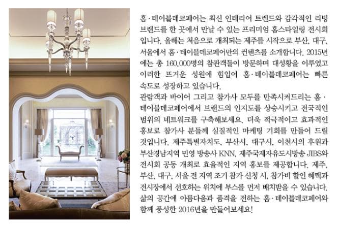 홈 테이블데코페어는 최신 인테리어 트렌드와 감각적인 리빙 브랜드를 한 곳에서 만날 수 있는 프리미엄 홈스타일링 전시회입니다. 올해는 처음으로 개최되는 제주를 시작으로 부산 대구 서울에서 홈 테이블데코페어만의 컨텐츠를 소개합니다. 2015년에는 총 160000명의 참관객들이 방문하며 대성황을 이루었고 이러한 뜨거운 성원에 힘입어 홈 테이블데코페어는 빠른 속도로 성장하고 있습니다. 관람객과 바이어 그리고 참가사 모두를 만족시켜드리는 홈 테이블데코페어에서 브랜드의 인지도를 상승시키고 전국적인 범위의 네트워크를 구축해보세요. 더욱 적극적이고 효과적인 홍보로 참가사 분들께 실질적인 마케팅 기회를 만들어 드릴 것입니다. 제주특별자치도 부산시 대구시 이천시의 후원과 부산경남지역 민영 방송사 KNN 제주국제자유도시방송 JTBS와 전시회 공동 개최로 효율적인 지역 홍보를 제공합니다. 제주 부산 대구 서울 전 지역 조기 참가 신청 시 참가비 할인 혜택과 전시장에서 선호하는 위치에 부스를 먼저 배치받을 수 있습니다. 삶의 공간에 아름다움과 품격을 전하는 홈 테이블데코페어와 함께 풍성한 2016년을 만들어보세요!