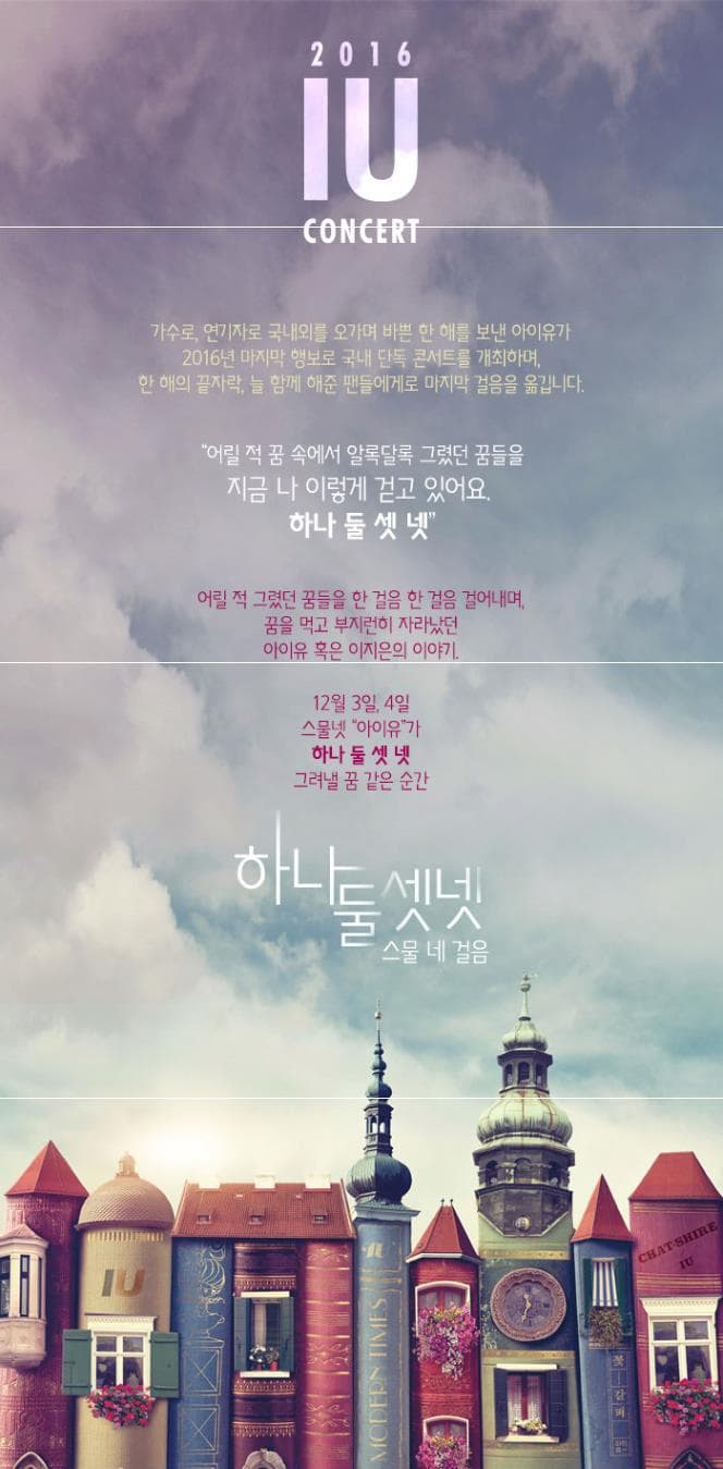 2016 IU CONCERT 가수로 연기자로 국내외를 오가며 바쁜 한 해를 보낸 아이유가 2016년 마지막 행보로 국내 단독 콘서트를 개최하며 한 해의 끝자락. 늘 함께 해준 팬들에게로 마지막 걸음을 옮깁니다. 어릴 적 꿈 속에서 알록달록 그렸던 꿈들을 지금 나 이렇게 걷고 있어요 하나 둘 셋 넷 어릴 적 그렸던 꿈들을 한 걸음 한 걸음 걸아내며 꿈을 먹고 부지런히 자라났던 아이유 혹은 이지은의 이야기 12월 3일 4일 스물넷 아이유가 하나 둘 셋 넷 그려낼 꿈 같은 순간 하나둘셋넷 스물 네 걸음