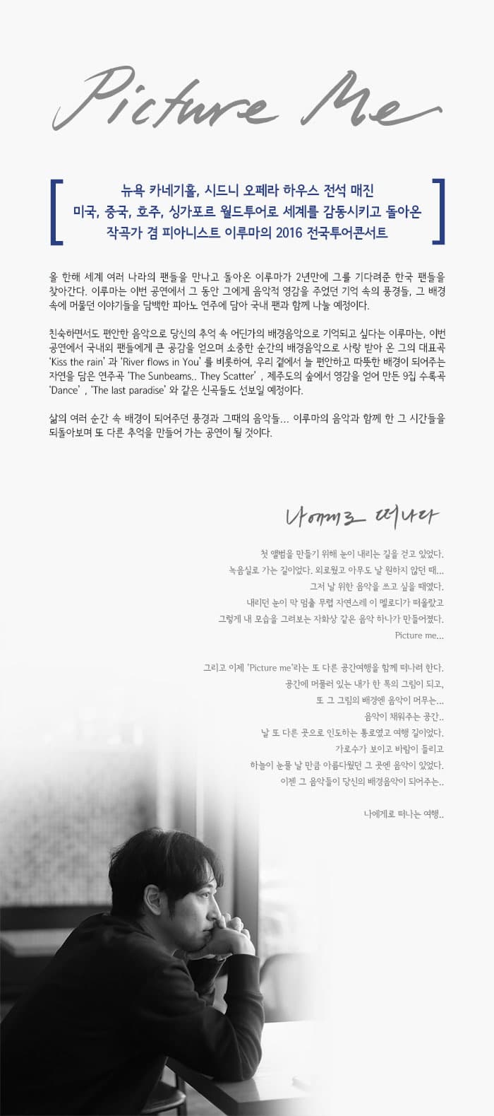 Picture Me 뉴욕 카네기홀 시드니 오페라 하우스 전석 매진 미국 중국 호주 싱가포르 월드투어로 세계를 감동시키고 돌아온 작곡가 겸 피아니스트 이루마의 2016 전국투어콘서트 올 한해 세계 여러 나라의 팬들을 만나고 돌아온 이루마가 2년만에 그를 기다려준 한국 팬들을 찾아간다. 이루마는 이번 공연에서 그 동안 그에게 음악적 영감을 주었던 기억 속의 풍경들 그 배경 속에 머물던 이야기들을 담백한 피아노 연주에 담아 국내 팬과 함께 나눌 예정이다. 친숙하면서도 편안한 음악으로 당신의 추억 속 어딘가의 배경음악으로 기억되고 싶다는 이루마는 이번 공연에서 국내외 팬들에게 큰 공감을 얻으며 소중한 순간의 배경음악으로 사랑 받아 온 그의 대표곡 Kiss the rain 과 River flows in You 를 비롯하여 우리 곁에서 늘 편안하고 따뜻한 배경이 되어주는 자연을 담은 연주곡 The S unbeams They Scatter 제주도의 숲에서 영감을 얻어 만든 9집 수록곡 Dance The last paradise와 같은 신곡들도 선보일 예정이다. 삶의 여러 순간 속 배경이 되어주던 풍경과 그때의 음악들... 이루마의 음악과 함께 한 그 시간들을 되돌아보며 또 다른 추억을 만드러가는 공연이 될 것이다. 나에게로 떠나다 첫 앨범을 만들기 위해 눈이 내리는 길을 걷고 있었다. 녹음실로 가는 길이었다. 외로웠고 아무도 날 원하지 않던 때... 그저 날위 한 음악을 쓰고 싶을 때였다. 내리던 눈이 막 멈출 무렵 자연스레 이 멜로디가 떠올랐고 그렇게 내 모습을 그려보는 자화상 같은 음악하나가 만들어졌다. Picture me... 그리고 이제 Picture me라는 또 다른 공간여행을 함께 떠나려 한다. 공간에 머물러 있는 내가 한 폭의 그림이 되고.. 또 그 그림의 배경엔 음악이 머무는... 음악이 채워주는 공간.. 날 또 다른 곳으로 인도하는 통로였고 여행 길이었다. 가로수가 보이고 바람이 들리고 하늘이 눈물 날 만큼 아름다웠던 그 곳엔 음악이 있었다. 이젠 그 음악들이 당신의 배경음악이 되어주는..나에게로 떠나는 여행..