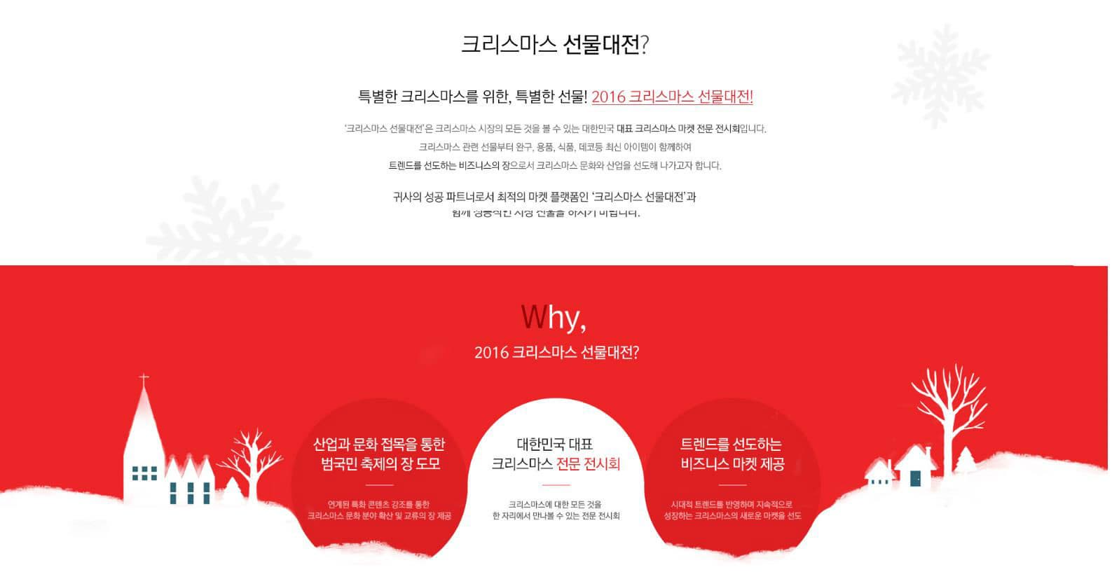 크리스마스 선물대전? 특별한 크리스마스를 위한 특별한 선물! 2016 크리스마스 선물대전! 크리스마스 선물대전은 크리스마스 시장의 모든 것을 볼 수 있는 대한민국 대표 크리스마스 마켓 전문 전시회입니다. 크리스마스 관련선물부터 완구 용품 식품 데코 등 최신 아이템이 함께하여 트렌드를 선도하는 비즈니스의 장으로서 크리스마스 문화와 산업을 선도해 나가고자 합니다. 귀사의 성공 파트너로서 최적의 마켓 플랫폼인 크리스마스 선물대전과 함께 성공적인 시장 진출을 하시기 바랍니다. Why 2016 크리스마스 선물대전? 산업과 문화 접목을 통한 범국민 축제의 장 도모 연게된 특화 콘텐트 강조를 위한 크리스마스 문화 분야 확산 및 교류의 장 제공 대한민국 대표 크리스마스 전문 전시회 크리스마스에 대한 모든 것을 한 자리에서 만나볼 수 있는 전문 전시회 트렌드를 선도하는 비즈니스 마켓 제공 시대적 트렌드를 반영하며 지속적으로 성장하는 크리스마스의 새로운 마켓을 선도