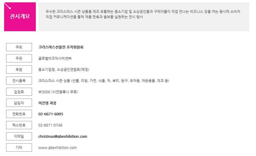 전시개요 우수한 크리스마스 시즌 상품을 제조 유통하는 중소기업 및 소상공인들과 구매자들이 직접 만나는 비즈니스 장을 여는 동시에 소비자 직접 커뮤니케이션을 통해 제품 판촉과 홍보를 실현하는 전시 행사 주최 크리스마스선물전 조직위원회 주관 글로벌비즈익시비션(주) 후원 중소기업청 소상공인연합회(예정) 전시품목 크리스마스 시즌 상품 (선물 리빙 가전 식품 차 뷰티 완구 유아동 애완용품 데코 등) 입장료 3000(사전등록시 무료) 담당자 이진영 과장 전화번호 02-6671-6005 팩스번호 02-6671-0748 이메일 christmas@gbexhibition.com 기타 www.gbexhibition.com
