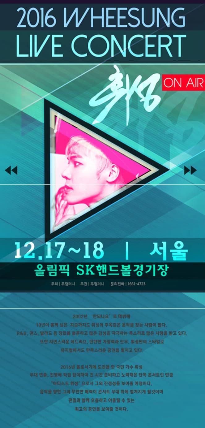 2016 WHEESUNG LIVE CONCERT ON AIR 휘성 12.17~18 서울 올림픽 SK핸드볼경기장 주최 주컴퍼니 주관 주컴퍼니 문의전화 1661-4723 2002 안되나요로 데뷔해 10년이 훌쩍 넘은 지금까지도 휘서의 주옥같은 음악을 찾는 삶이 많다. R/B 댄스 발라드 등 장르를 불문하고 많은 감성을 자극하는 목소리로 많은 사랑을 받고 있다. 또한 자연스러운 에드리브 탄탄한 가창력과 안무 휘성만의 스타일로 뮤지컬에서도 만족스러운 공연을 펼치고 있다. 2016년 홀로서기에 도전을 한 국민가수 휘성 무대연출 진행에 직접 참여하여 긴 시간 준비하고 노력해온 단독 콘서트인 만큼 아티스트 휘성 으로서 그의 진정성을 보여줄 예정이다. 음악을 향한 그의 무한한 매력이 콘서트 무대 위에 펼쳐지게 될것이며 팬들과 함께 호흡하고 어울릴 수 있는 최고의 공연을 보여줄 것이다.