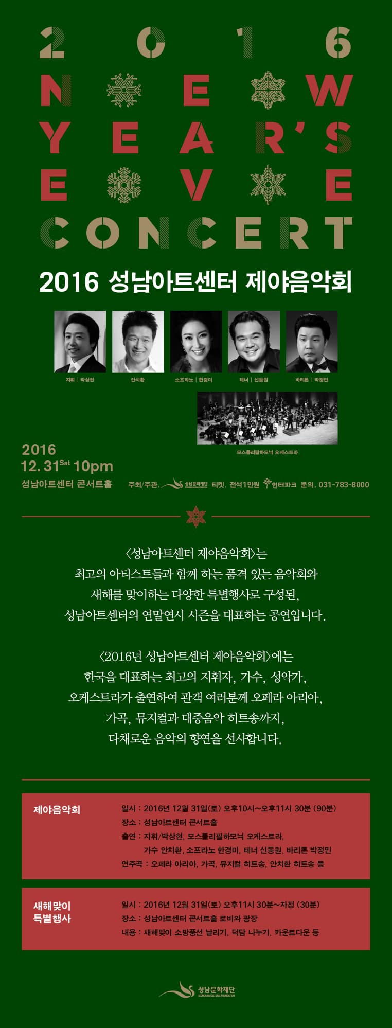 2016 성남아트센터 제야음악회 지휘| 박상원 안치환 소프라노|한경미 테너|신동원 바리톤|박정민 모스틀리필하모닉오케스트라 2016.12.31.토 10pm 성남아트센터 주최/주관 성남문화재단 전석1만원 인터파크 문의 031-783-8000  성남아트센터 제야음악회는 최고의 아티스트들과 함께 하는 품격 있는 음악회와 새해를 맞이하는 다양한 특별행사로 구성된, 성남아트센터이 연말연시 시즌을 대표하는 공연입니다. 2016년 성남아트센터 제야음악회 에는 한국을 대표하는 최고의 지휘자, 가수, 성악가, 오케스트라가 출연하여 관객 여려분께 오페라 아리아, 가곡, 뮤지컬과 대중음악 히트송까지, 다채로운 음악의 향연을 선사합니다. 제야음악회 일시 : 2016년 12월 31일(토) 오후10시~오후11시 30분(90분) 장소 : 성남아트센터 콘서트홀 출연 : 지휘/박상현, 모스틀리필하모닉오케스트라, 가수 안치환, 소프라노 한경미, 테너 신동원, 바리톤 박정민 연주곡 : 오페라 아리아, 가곡, 뮤지컬 히트송, 안치환 히트송 등 새해맞이 특별행사 일시 : 2016년 12월 31(토) 오후11시 30분 ~ 자정930분) 장소: 성남아트센터 콘서트홀 로비와 광장 내용: 새해맞이 소망풍선 날리가, 덕담 나누기, 카운트다운 등 성남문화재단