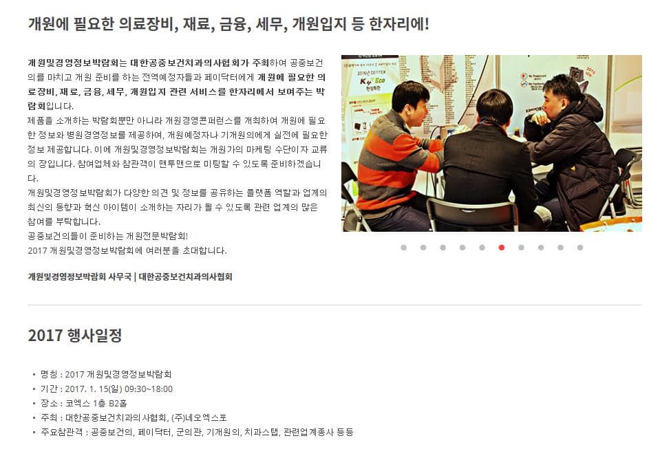 개원에 필요한 의료장비 재료 금융 세무 개원입지 등 한자리에! 개원및경영정보박람회는 대한공중보건치과의사협회가 주최하여 공중보건의를 마치고 개원 준비를 하는 전역예정자들과 페이닥터에게 개원에 필요한 의료장비 재료 금융 세무 개원입지 관련 서비스를 한자리에서 보여주는 박람회입니다. 제품을 소개하는 박람회뿐만 아니라 개원경영콘퍼런스를 개최하여 개원에 필요한 정보와 병원경영정보를 제공하여, 개원예정자나 기개원의에게 실전에 필요한 정보 제공합니다. 이에 개원및경영정보박람회는 개원가의 마케팅 수단이자 교류의 장입니다. 참여업체와 참관객이 맨투맨으로 미팅할 수 있도록 준비하겠습니다. 개원및경영정보박람회가 다양한 의견 및 정보를 공유하는 플랫폼 역할과 업계의 최신의 동향과 혁신 아이템이 소개하는 자리가 될 수 있도록 관련 업계의 많은 참여를 부탁합니다. 공중보건의들이 준비하는 개원전문박람회! 2017 개원및경영정보박람회에 여러분을 초대합니다. 개원및경영정보박람회 사무국 | 대한공중보건치과의사협회 2017 행사일정 명칭 : 2017 개원및경영정보박람회 기간 : 2017. 1. 15(일) 09:30~18:00 장소 : 코엑스 1층 B2홀 주최 : 대한공중보건치과의사협회, (주)네오엑스포 주요참관객 : 공중보건의, 페이닥터, 군의관, 기개원의, 치과스탭, 관련업계종사 등등