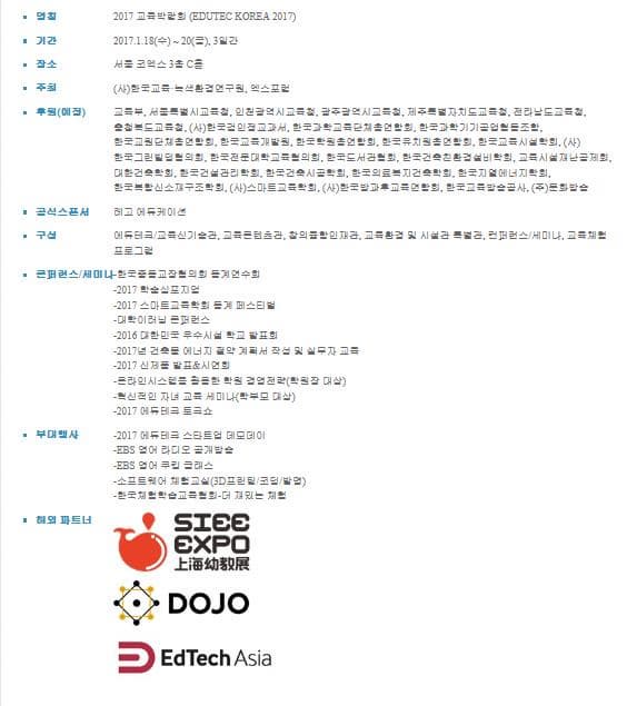 명칭 2017 교육박람회 (EDUTEC KOREA 2017) 기간 2017.1.18(수) ~ 20(금), 3일간 장소 서울 코엑스 3층 C홀 주최 (사)한국교육·녹색환경연구원, 엑스포럼 후원(예정) 교육부, 서울특별시교육청, 인천광역시교육청, 광주광역시교육청, 제주특별자치도교육청, 전라남도교육청, 충청북도교육청, (사)한국검인정교과서, 한국과학교육단체총연합회, 한국과학기기공업협동조합, 한국교원단체총연합회, 한국교육개발원, 한국학원총연합회, 한국유치원총연합회, 한국교육시설학회, (사)한국그린빌딩협의회, 한국전문대학교육협의회, 한국도서관협회, 한국건축친환경설비학회, 교육시설재난공제회, 대한건축학회, 한국건설관리학회, 한국건축시공학회, 한국의료복지건축학회, 한국지열에너지학회, 한국복합신소재구조학회, (사)스마트교육학회, (사)한국방과후교육연합회, 한국교육방송공사, (주)문화방송 공식스폰서 레고 에듀케이션 구성 에듀테크/교육신기술관, 교육콘텐츠관, 창의융합인재관, 교육환경 및 시설관 특별관, 컨퍼런스/세미나, 교육체험 프로그램 콘퍼런스/세미나 -한국중등교장협의회 동계연수회 -2017 학술심포지엄 -2017 스마트교육학회 동계 페스티벌 -대학이러닝 콘퍼런스 -2016 대한민국 우수시설 학교 발표회- 2017년 건축물 에너지 절약 계획서 작성 및 실무자 교육 -2017 신제품 발표&시연회 -온라인시스템을활용한 학원 경영전략(학원장 대상) -혁신적인 자녀 교육 세미나(학부모 대상) -2017 에듀테크 토크쇼 부대행사 -2017 에듀테크 스타트업 데모데이 -EBS 영어 라디오 공개방송 -EBS 영어 쿠킹 클래스 -소프트웨어 체험교실(3D프린팅/코딩/발명) -한국체험학습교육협회-더 재밌는 체험 해외파트너 SIEE EXPO DOJO EdTech Asia 