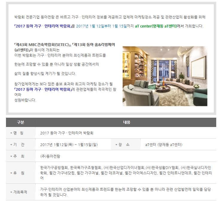 박람회 전문기업 동아전람은 바르고 가구 인테리어 정보를 제공하고 업체에 마케팅장소 제공 및 관련산업의 활성화를 위해 2017 동아 가구 인테리어 박람회를 2017년 1월 12일부터 1월 15일까지 aT center(양재동 aT센터)에서 개최합니다. 제43ㅎ회 MBC건축박람회(SETEC) 제 13회 동아 홈리빙페어 (aT센터)와 동시에 개최되는 이번 박람회는 가구 인테리어 분야의 최신제품과 트렌드를 한눈에 조망할 수 있을 뿐 아니라 일상 생활 공간에서의 삶의 질을 향상시킬 계기가 될 것입니다. 참가업체에게는 보다 많은 홍보 효과와 최고의 마케팅 장소가 될 2017 동아 가구 인테리어 박람회에 관련업체들의 적극적인 참여와 성원바랍니다. 구분 내용 명칭 2017 동아 가구 인테리어 박람회 기간 2017년 1월 12일 목~ 1월 15일 일 장소 aT센터(양재동 aT센터) 주최 (주)동아전람 후원 한국가구공방협회 한국목가구조협협회 (사)한국산업디자이너협회 (사한국생활 DIY협회 (사)한국실내디자인학회 월간 가구네닷컴 월간 가구저널 월간 데코저널 월간 아이엑스디자인 월간 인테르니앤데코 월간 인테리어 개최목적 가구 인테리어 산업분야의 최신제품과 트렌드를 한눈에 조망할 수 있을 뿐 아니라 관련 산업발전에 일익을 담당하게 될 것입니다.