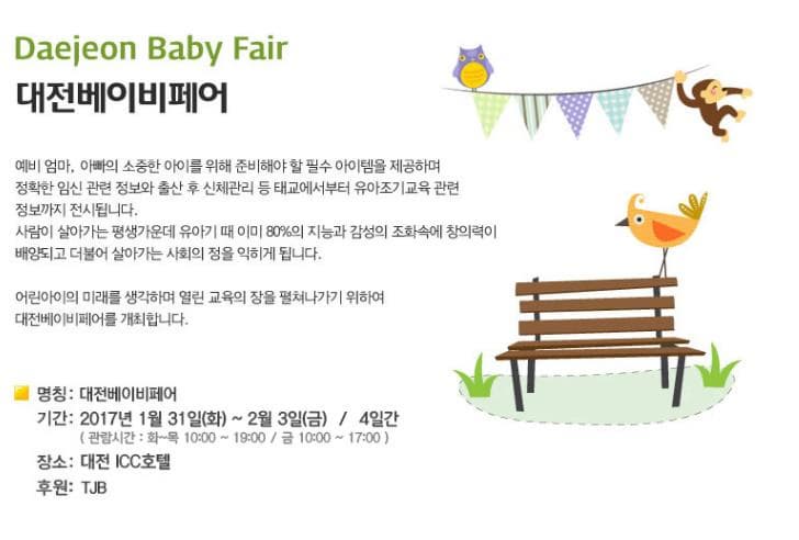 Daejeon Baby Fair 대전베이비페어 예비 엄마 아빠의 소중한 아이를 위해 준비해야 할 필수 아이템을 제공하며 정확한 임신 관련 정보와 출산 후 신체관리 등 태교에서부터 유아조기교육 관련 정보까지 전시됩니다. 사람이 살아가는 평생가운데 유아기 때 이미 80%의 지능과 감성의 조화속에 창의력이 배양되고 더불어 살아가는 사회의 정을 익히게 됩니다. 어린아이의 미래를 생각하며 열린 교육의 장을 펼쳐나가기 위하여 대전베이비페어를 개최합니다. 명칭 대전베이비페어 기간 2017년 1월 31일(화)~ 2월 3일(금) 4일간 (관람시간 화~목 10:00~19:00 금 19:00~17:00 장소 대전 ICC호텔 후원 TJB