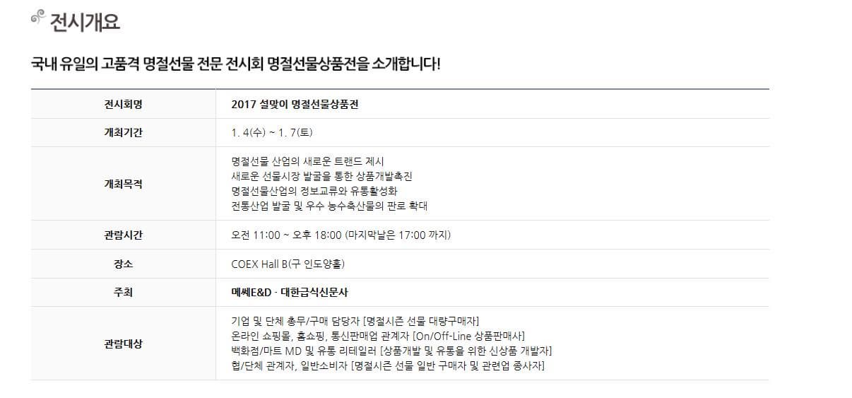 전시개요 국내 유일의 고품격 명절선물 전문 전시회 명절선물상품전을 소개합니다! 전시회명 2017 설맞이 명절선물상품전 개최기간 1. 4(수) ~ 1. 7(토) 개최목적 명절선물 산업의 새로운 트랜드 제시 새로운 선물시장 발굴을 통한 상품개발촉진 명절선물산업의 정보교류와 유통활성화 전통산업 발굴 및 우수 농수축산물의 판로 확대 관람시간 오전 11:00 ~ 오후 18:00 (마지막날은 17:00 까지) 장소 COEX Hall B(구 인도양홀) 주최 메쎄E&D · 대한급식신문사 관람대상 기업 및 단체 총무/구매 담당자 [명절시즌 선물대량구매자] 온라인 쇼핑몰, 홈쇼핑, 통신판매업 관계자 [On/Off-Line 상품판매사] 백화점/마트 MD 및유통 리테일러 [상품개발 및 유통을 위한 신상품 개발자] 협/단체 관계자, 일반소비자 [명절시즌 선물 일반 구매자 및 관련업 종사자]   