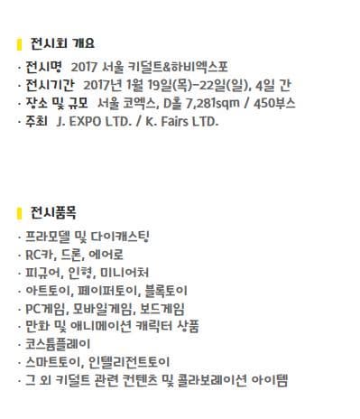 전시회 개요 전시명2017 서울 키덜트&하비엑스포 전시기간2017년 1월 19일(목)-22일(일), 4일 간 장소 및 규모서울 코엑스, D홀 7,281sqm / 450부스 주최J. EXPO LTD. / K. Fairs LTD. 전시품목 프라모델 및 다이캐스팅 RC카, 드론, 에어로 피규어, 인형, 미니어처 아트토이, 페이퍼토이, 블록토이 PC게임, 모바일게임, 보드게임 만화 및 애니메이션 캐릭터 상품 코스튬플레이 스마트토이, 인텔리전트토이 그 외 키덜트 관련 컨텐츠 및 콜라보레이션 아이템