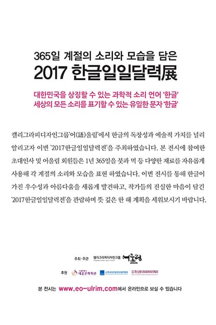 365일 계절의 소리와 모습을 담은 2017 한글일일달력전 대한민국을 상징할 수 있는 과학적 소리 언어 한글 세상의 모든 소리를 표기할 수 있는 유일한 문자 한글 캘러그라피디자인그룹어울림에서 한글의 독창성과 예술적 가치를 널리 알리고자 이번 2017한글일일달력전을 주최하였습니다. 본 전시에 참여한 초대인사 및 어울림 회원들은 1년 365일 붓과 먹 등 다양한 재료를 자유롭게 사용해 각 계절의 소리와 모습을 표현 하였습니다. 이번 전시를 통해 한글이 가진 우수성과 아름다움을 새롭게 발견하고 작가들의 진실한 마음이 담긴 2017 한글일일달력전을 관람하며 뜻 깊은 한 해 계획을 세워보시기 바랍니다. 주최 주관 캘리그라피디자인그룹 어울림 후원 세종문화회관 본 전시는 www.eo-ulrim.com에서 온라인으로 보실 수 있습니다.