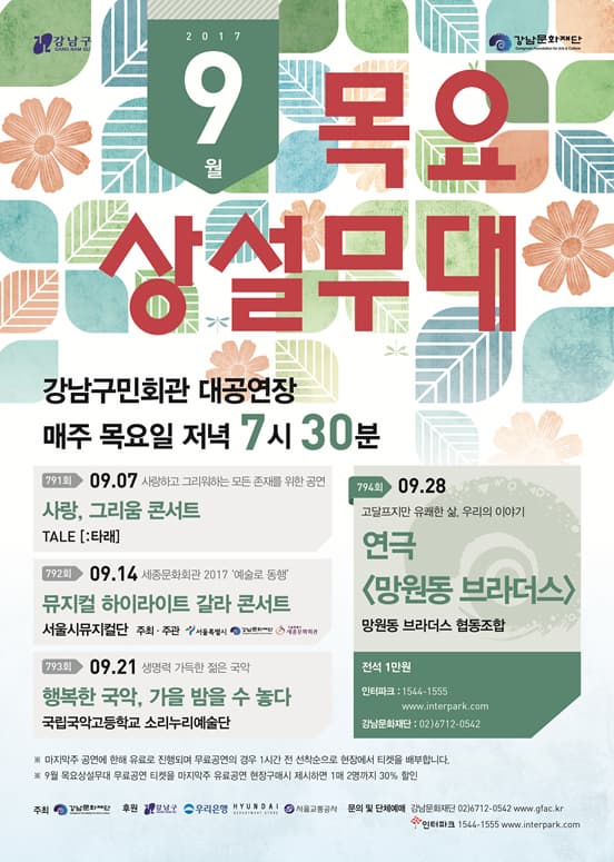 2017 9월 목요상설무대 강남구민회관 대공연장 매주 목요일 저녁 7시 30분 794회 09.28 고달프지만 유쾌한 삶, 우리의 이야기 연극 망원동 브라더스 망원동 브라더스 협동조합 전석 1만원 인터파크 1544-1555 www.interpark.com 강남문화재단 02-6712-0542 791회 09.07 사랑하고 그리워하는 모든 존재를 위한 공연 사랑, 그리움 콘서트 TALE 타래 792회 09.14 세종문회화괸 2017 예술로 동행 뮤지컬 하이라이트 갈라 콘서트 서울시뮤지컬단 주최.주관 서울특별시 강남문화재단 세종문화회관 793회 09.21 생명력 가득한 젊은 국악 행복한 국악, 가을 밤을 수 놓다 국립국악고등학교 소리누리예술단 ※ 마지막주 공연에 한해 유로로 진행되며 무료공연의 경우 1시간 전 선착순으로 현장에서 티켓을 배부합니다. ※ 9월 목요상설무대 무료공연 티켓을 마지막주 유료공연 현장구매시 제시하면 1매 2명까지 30%할인 주최 강남문화재단 후원 강남구 우리은행 현대 서울교통공사 문의 및 단체예매 강남문화재단 02-6712-0542 www://gfac.kr 인터파크 1544-1555 www.interpark.com