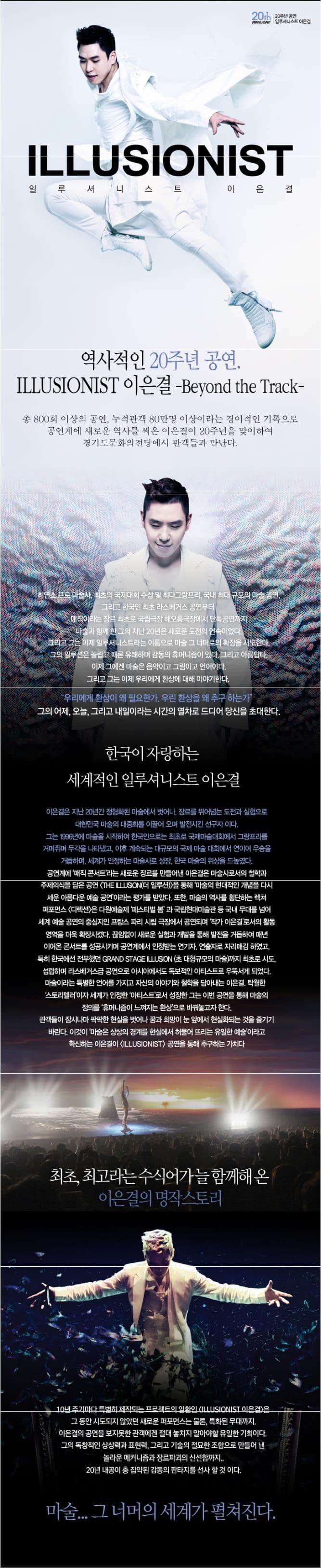 20th 20주년 일르셔니스트 이은결 ANNIVERSARY LLLUSIONIST 일루셔니스트 이은결 역사적인 20주년 공연. ILLUMIONIST 이은결 Beyond the Track 총 800회 이상의 공연 누적관객 80만명 이상이라는 경이적인 기록으로 공연계에 새로운 역사를 써온 이은결이 20주년을 맞이하여 경기도문화의전당에서 관객들과 만난다. 최연소 프로 마술사. 최초의 국제대회 수상 및 최당그랑프리 국내 규모의 마술 공연. 그리고 한국인 최초 라스베거스 공연부터 매직이라는 장르 최초로 국립극장 해오름극장에서 단독공연까지 미술과 함께 한 그의 지난 20년은 새로운 도전의 연속이었다. 그리고 그는 이제 일루셔니스트라는 이름으로 마술 그 너머러 확장을 시도한다. 그의 일루션은 놀랍고 때론 유쾌함 감동의 휴머니즘이 있다. 그리고 아름답다. 이제 그에겐 마술은 음악이고 그림이고 언어이다. 그리고 그는 이제 우리에게 환상에 대해 이야기한다. 우리에게 환상이 왜 필요한가, 우린 환상을 왜 추구 하는가? 그의 어제 오늘 그리고 내일이라는 시간의 열차로 드디어 당신을 초대한다. 한국이 자랑하는 세계적인 일루셔니스트 이은결 이은결은 지난 20년간 정형화된 마술에서 벗어나 장르를 뛰어넘는 도전과 실험으로 대한민국 마술의 대중화를 이끌어 오며 발전시킨 선구자아다. 그는 1996년에 마술을 시작하여 한국인으로는 최초로 국제마술대회에서 그랑프리를 거머쥐며 두각을 나타냈고 이후 계속되는 대규모의 국제 마술 대회에서 연이어 우승을 서거하며 세계가 인정하는 마술사로 성장 한국 마술의 위상을 드높였다. 공연계에 매직콘서트라는 새로운 장르를 만들어낸 이은결은 마술사로서의 철학과 공연계에 매직 콘서트라는 새로운 장르를 만들어낸 이은결은 마술서로서의 철학과 주제의식을 담은 공연 THE ILLUSUIN 더 일루션을 통해 마술의 현대적인 개념을 다시 세운 아름다운 예술공연 이라는 평가를 받았다. 또한 마술의 역사를 횡단하는 렉처 퍼포먼스 디렉션은 다원예술제 페스티벌 과 국립현대미술관 등 국내 무대를 넘어 세계 예술 공연의 중심지인 프랑스 파리 싧 극장에서 공연되며 작가 이은결로서의 활동 영역을 더욱 확장시켰다. 끊임없이 새로운 실험과 개발을 통해 발전을 거듭하여 매년 이어온 콘서트를 성공시키며 공연계에서 인정받는 연기자. 연출자로 자리매김 하였고 특히 한국에선 전무했던 GRAND STAGE ILLUSION(초 대형규모의 마술)까지 최초로 시도 섭렵하며 라스베거스급 공연으로 아시아에서도 독보적인 아티스트로 우뚝서게 되었다. 마술이라는 특별한 언어를 가지고 자신의 이야기와 철학을 담아내는 이은결 탁월한 스토리텔러 이자 세계가 인정한 아티스트로서 성장한 그는 이번 공연을 통해 마술의 정의를 휴머니즘이 느껴지는 환상으로 바꿔놓고자 한다. 관객들이 잠시나마 팍팍한 현실을 벗어나 꿈과 희망이 눈 앞에서 현실화되는 것을 즐기기 바란다. 이것이 마술은 상상의 경계를 혀실에서 하물어 뜨리는 유일한 예술이라고 확신하는 이은결이 ILLUSIONIST 공연을 통해 추구하는 가치다 최초 최고라는 수식어가 늘 함께 해 온 이은결의 명작스토리 10년 주기마다 특별히 제작되는 프로젝트의 일환인 ILLUSIONIST 이은결은 그 동안 시도되지 않았던 새로운 퍼포먼스는 물론 특화된 무대까지 이은결의 공연을 보지못한 관객에겐 절대 놓치지 말아야할 유일한 기회이다. 그의 독창적인 상상력과 표현력 그리고 기술의 절묘한 조합으로 만들어 낸 놀라운 메커니즘과 장르파괴의 신선함까지.. 20년 내공이 총 집약된 감동의 판타지를 선사할 것이다. 마술... 그 너머의 세계가 펼쳐진다.