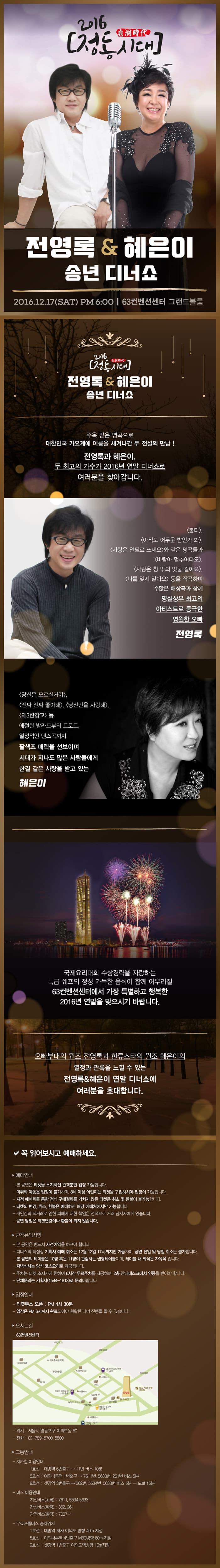 전영록&혜은이 송년 디너쇼 2016.12.17.(SAT) PM 6:00 63컨벤션센터 그랜드볼룸 주옥 같은 명곡으로 대한민국 가요계에 이름을 새겨나간 두 전설의 만남 전영록과 혜은이, 두 최고의 가수가 2016년 연말 디너쇼로 여러분을 찾아갑니다. 불티, 아직도 어두운 밤인가 봐, 사랑은 연필로 쓰세요 와 같은 명곡들과 바람아 멈추어다오, 사랑은 창 밖의 빗물 같아요, 나를 잊지 말아요 등을 작곡하며 수많은 애창곡과 함께 명실상부 최고의 아티스트로 등극한 영원한 오빠 전영록 당신은 모르실거야, 진짜 진짜 좋아해, 당신만을 사랑해, 제3한강교 등 애절한 발라드부터 트로트, 열정적인 댄스곡까지 팔색조 매력을 선보이며 시대가 지나도 많은 사람들에게 한결 같은 사랑을 받고 있는 혜은이 주옥 같은 히트곡 퍼레이드로 우리 모두의 감성을 만족시킬 두 아티스트의 무대와 함께 국제요리대회 수상경력을 자랑하는 특급 쉐프의 정성 가득한 음식이 함께 어우러질 63컨벤션센터에서 가장 특별하고 행복한 2016년 연말을 맞으시기 바랍니다. 오빠부대의 원조 전영록과 한류스타의 원조 혜은이의 열정과 관록을 느낄 수 있는 전영록＆혜은이 연말 디너쇼에 여러분을 초대합니다.