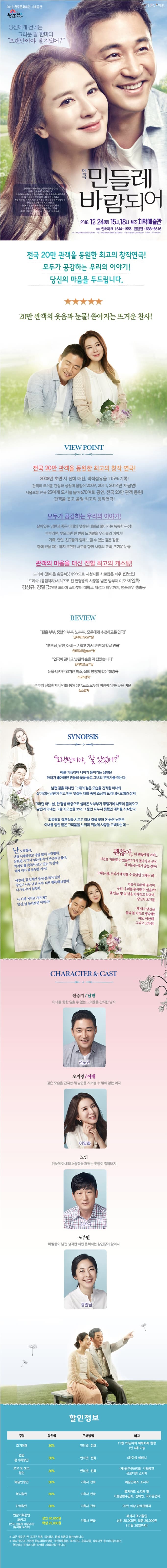 당신에게 건네는 그리운 말 한마디 오랜만이야 잘 지냈어? 연극 민들레 바람되어 2016. 12. 24(토) 15시, 18시 원주 치악예술관 예매 인터파크 1544-1555, 원액원 1688-8616 전국 20만 관객을 동원한 최고의 창작연극! 모두가 공감하는 우리의 이야기! 당신의 마음을 두드립니다. 20만 관객의 웃음과 눈물! 쏟아지는 뜨거운 찬사! VIEW POINT 전국 20만 관객을 동원한 최고의 창작연극! 2008년 초연 시 전회 매진 객석점유율 115% 기록! 관객의 뜨거운 관심과 성원에 힘입어 2009 2011 2014년 재공연! 서울포함 25여개 도시를 돌며 670여회 공연 전국 20만 관객 동원! 2016년 여름 관객을 웃고 울릴 최고의 창작연극! 모두가 공감하는 우리의 이야기! 살아있는 남편과 죽은 아내의 엇갈린 대화로 풀어가는 구성! 부부라면 부모라면 한 번쯤 느껴봤을 우리들의 이야기! 가족. 연인. 친구들과 함께 느낄 수 있는 깊은 감동! 곁에 있을 때는 하지 못했던 서로를 향한 사랑의 고백 뜨거운 눈물! 관객의 마음을 대신 전할 최고의 캐스팅! 드라마 (돌아온 황금복) (기억)으로 시청자를 사로잡은 배우 전노민 드라마 (응답하라)시리즈로 전 연련층의 사랑을 받은 방부제 미모 이일화 강상규, 강말금까지! 드라마 스타부터 대학로 개성파 배우까지, 명품배우 총출동!  REVIEW 젊은 부부, 중년의부부, 노부부..모두에게 추천하고픈 연극! 인터파크 son**님 부모님,남편, 아내...손잡고 가서 보면 더 빛날 연극 인터파크 jigoso**님 연극이끝나고 남편의 송을 꼭 잡았습니다. 인터파크 ris**님 눈물 나지만 입가엔 미소, 삶의 영야제 같은 힐링극 스포츠동아 부부의 진솔한 이야기를 통해 남녀노소 모두의 마음에 남는 깊은 여운 뉴스컬쳐 SYNOPSIS 오랜만이야 잘 있었어? 해를 거듭하며 나이가 들어가는 남편은 아내가 좋아하던 민들레 꽃을 들고 그녀의 무덤가를 찾는다. 남편 곁을 떠나던 그 때의 젊은 모습을 간직한 아내와살아있는 남편이 주고 받는 엇갈린 대화 속에 조금씩 드러나는 오해와 상처. 그러던 어느 날 한 평생 애증으로 살아온 노부부가 무덤가에 새로이 들어오고 남편과 아내는 그들의 모습을 보며 그 동안 나누지 못했던 대화를 시작한다. 외동딸의 결혼식을 치르고 아내 곁을 찾아 온 늙은 남편은 아내를 향한 짙은 그리움을 느끼며 뒤늦게 사랑을 고백하는데..CHARACTER & CAST 안기중/남편 오지영/아내 노인 김상규 노부인 강말금