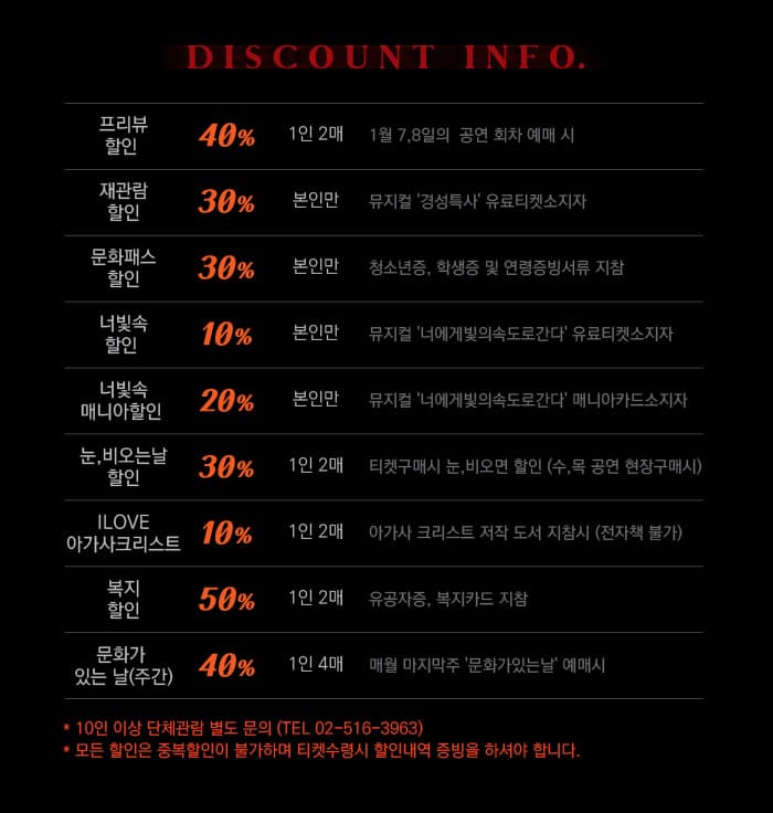 DISCOUNT INFO 프리뷰 할인 40% 재관람 할인 30% 문화패스 할인 30% 너빛속 할인 10% 너및속 매니아 할인 20% 눈,비오는날 할인 30% ILOVE 아가사크리스트 10% 복지할인 50% 문화가 있는 날(주간) 40% 10인 이상 단체관람 별도 문의 (TEL 02-516-3963) 모든 할인은 중복할인이 불가하며 티켓수령시 할인내역 증빙을 하셔야 합니다.