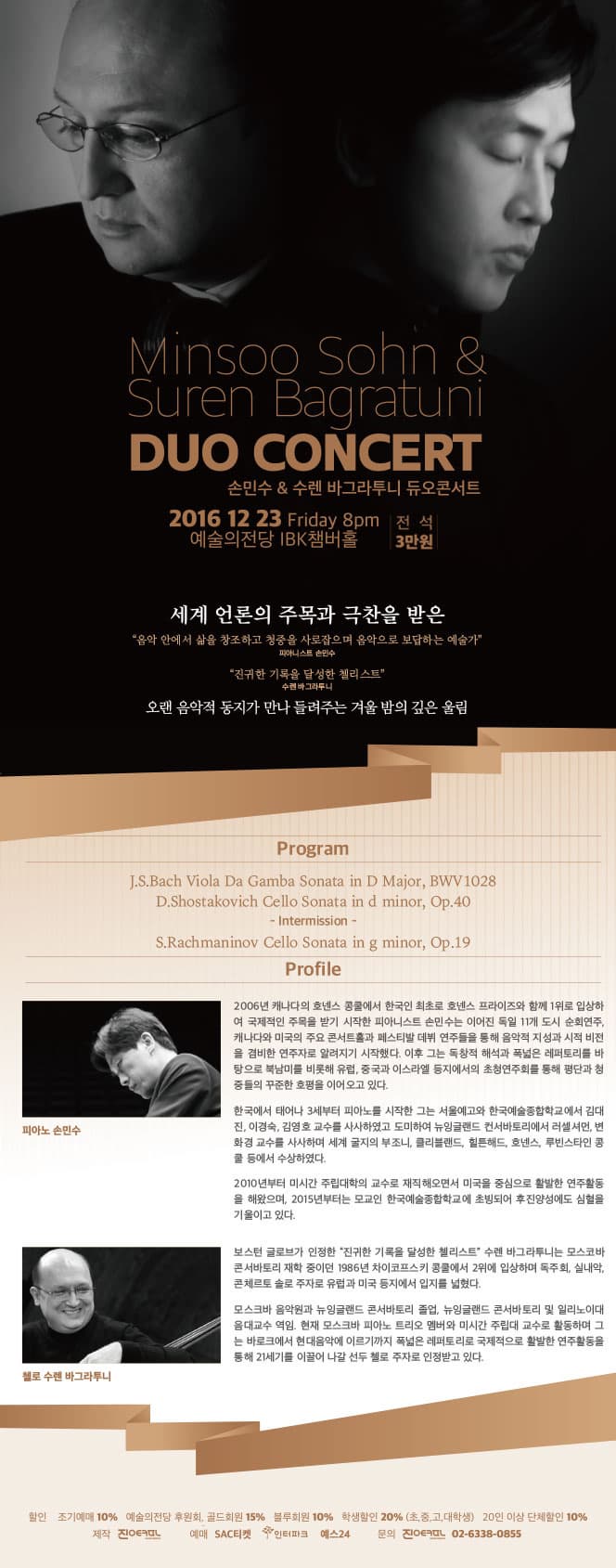 Minsoo Sohn & Suren Bagratui DUO CONCERT 손민수 & 수렌 바그라투니 듀오 콘서트 2016 12 23 Friday 8pm 전석 3만원 예술의전당 IBK챔버홀 세계 언론의 주목과 극찬을 받은 음악 안에서 삶을 창조하고 청중을 사로잡으며 음악으로 보답하는 예술가 피아니스트 손민수 진귀한 기록을 달성한 첼리스트 수렌바그라투니 오랜 음악적 동지가 만나 들려주는 겨울 밤의 깊은 울림 Program J.s.Bach Viola Da Gamba Sonata in D Major, BWV1028 D.Shostakovich Cello Sonata in d minor, Op.40 -intermission- S.rachmaninov Cello Sonata in g minor, OP.19 Profile 서울모테트합창단 제 104히 저이연주회  HANDEL MESSIAH 2016 Sing Along Messiah 다함께 부르는 메시아 2016.12.22.(목) 오후 7시30분 예술의전당 콘서트홀 서울모테트합창단 제104 정기연주회 HANDEL MESSIAH 2016 Sing Along Messiah 다함께 부르는 메시아 2006년 캐나다의 호넨스 콩쿨에서 한국인 최초로 호넨스 프라이즈와 함께 1위로 입상하여 국제적인 주목을 받기 시작한 피아니스트 손민수는 이어진 독일 11개 도시 순회연주, 캐나다와 미국의 주요 콘서트홀과 페스티발 데뷔 연주들을 통해 음악적 지성과 시적 비전을 겸비한 연주자로 알려지기 시작했다. 이후 그는 독창적 해석과 폭넓은 레퍼토리를 바탕으로 북남미를 비롯해 유럽, 중국과 이스라엘 등지에서의 초청연주회를 통해 평단과 청중들의 꾸준한 호평을 이어오고 있다. 한국에서 태어나 3세부터 피아노를 시작한 그는 서울예고와 한국예술종합학교에서 김대진, 이경숙, 김영호 교수를 사사하였고 도미하여 뉴잉글랜드 컨서바토리에서 러셀셔먼, 변화경 교수를 사사하며 세계 굴지의 부조니, 클리블랜드, 힐튼해드, 호넨스, 루빈스타인 콩쿨 등에서 수상하였다. 2010년부터 미시간 주립대학의 교수로 재직해오면서 미국을 중심으로 활발한 연주활동을 해왔으며, 2015년부터는 모교인 한국예술종합학교에 초빙되어 후진양성에도 심혈을 기울이고 있다. 보스턴 글로브가 인정한 진귀한 기록을 달성한 첼리스트 수렌 바그라투니는 모스코바 콘서바토리 재학 중이던 1986년 차이코프스키 콩쿨에서 2위에 입상하며 독주회, 실내악, 콘체르토 솔로 주자로 유럽과 미국 등지에서 입지를 넓혔다. 모스크바 음악원과 뉴잉글랜드 콘서바토리 졸업, 뉴잉글랜드 콘서바토리 및 일리노이대 음대교수 역임. 현재 모스크바 피아노 트리오 멤버와 미시간 주립대 교수로 활동하며 그는 바로크에서 현대음악에 이르기까지 폭넓은 레퍼토리로 국제적으로 활발한 연주활동을 통해 21세기를 이끌어 나갈 선두 첼로 주자로 인정받고 있다. 