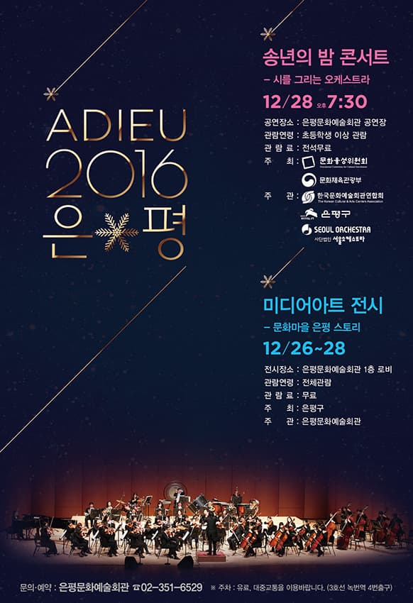ADIEU 2016 은평 송년의 밤 콘서트 -시를 그리는 오케스트라 12/28 오후 7:30 공연장소 : 은평문화예술 회관 공연장 관람연령 : 초등학생 이상 관람 관람료 : 전석무료 주최 문화융성위원회 문화체육부관광부 주관 한국문화예술회관여납회 은평구 SEOUL OACHESTAR 미디어아트 전시 문화마을 은평스토리 전시장소 : 은평문화예술회관 1층 로비 관람연령 : 전체관람 관람료 : 무료 주최：은평구 주관 : 은평문화예술회관