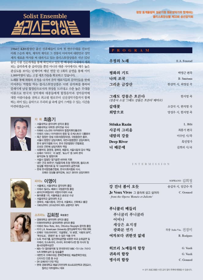 쏠리스트앙상블 평창 동계올림픽 성공기원 원로성악가와 함께하는 쏠리스트앙상블 제33회 송년음악회 1984년 KBS합창단 출신 선후배들이 모여 첫 연주무대를 선보인 이래 스승과 제자, 제자의 제자로 그 전통이 이어지며 대한민국 성악계의 새로운 역사를 써 내려가고 있는 쏠리스트앙상블은 지난 32년동안 각종 언론매체를 통해 확인되고 있듯 한 해동안 국내에서 개최되는 음악축제 중 음악인들 뿐만 아니라 대중 사이에서도 매우 높은 관심도를 보이는 단체이며 매년 연말 단 1회의 공연을 통해 이미 1,000여명이 넘는 고정 애호가들을 확보하고 있습니다. 노래를 통해 화함과 우정을 다지며 음악 애호가들과 음악인들을 한데 이어주는 역할을 하는 쏠리스트앙상블은 이번 음악회를 통하여 클래식계 남성 합창단으로서의 위상을 드러내고 수준 높은 무대를 이름으로 한국의 성악계와 대중들에게 합창음악과 성악음악에 대한 아름다움을 전하고 최고령 원으로부터 신진성악기들까지 함께 하는 의미 있는 음악으로 우리의 삶 속에 깊이 스며들수 있는 시간을 마련하였습니다. 지휘 최홍기 피아노 이영이 소프라노 김희정 PROGRAM 우정의 노래 평화의 기도 나의 조국 그리운 금강간 그래도 강물은 흐른다 갈대꽃 희망으로 Stenka Razin 사공의 그리움 내맘의 강물 Deep Rizin 너 떄문에 I N T E R M I S S I O N SOPRANO 김희정 강 건너 몸이 오듯 Je Veux Vivre 그 꿈속에 살고 싶어라 푸니쿨리 메들리 푸니쿨리 푸니쿨라 어머나 세상은 요지경 광화문 연가 여자보다 귀한것 없네 히브리 노예들의 합창 귀족의 합창 병사의 합창