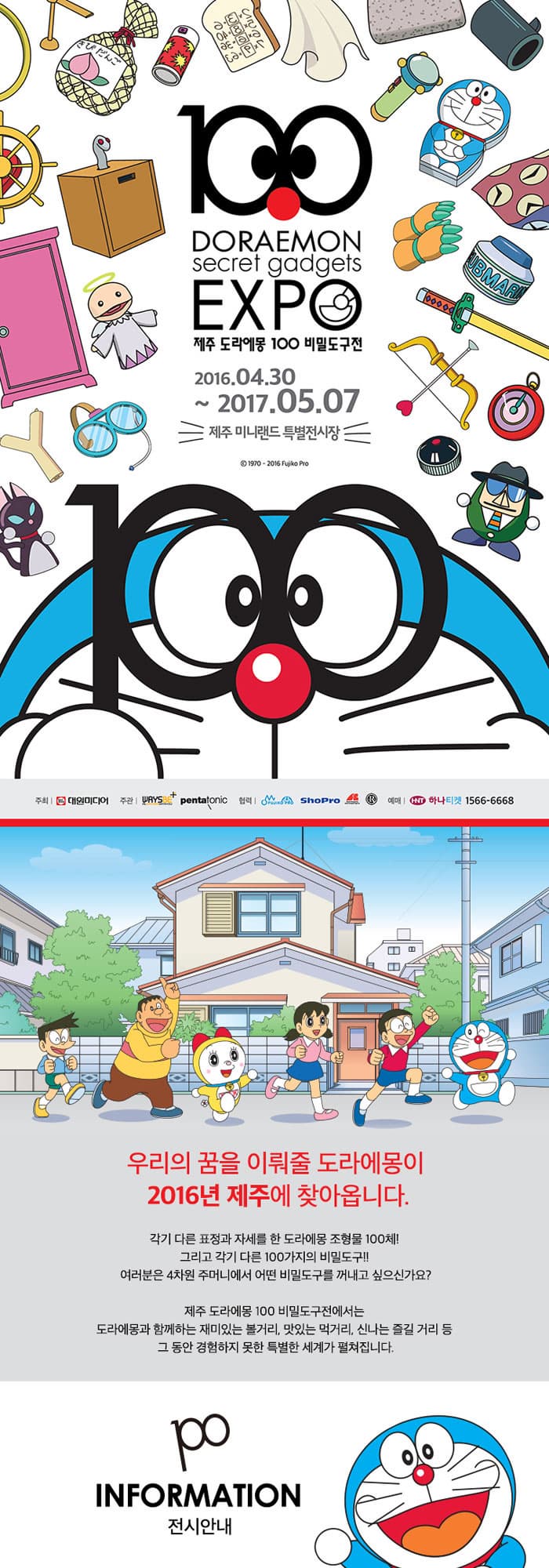 100DORAEMON secret gadgets EXPO제주 도라에몽 100 비밀도구전 2016.04.30.~ 2017.05.07. 제주미니랜드 특별전시장 우리의 꿈을 이뤄줄 도라에몽이 2016년 제주에 찾아옵니다. 각기 다른 표전과 자세를 한 도라에몽 조형물 100체 그리고 각기다른 100가지의 비밀도구!! 여러분은 4차원 주머니에서 어떤 비밀도구를 꺼내고 싶으신가요? 제주 도라에몽 100 비밀도구전에서는 도라에몽과 함께하는 재미있는 볼거리, 맛있는 먹거리, 신나는 즐길 거리 등 그 동안 경험하지 못한 특별한 세계가 펼쳐집니다. INFORMATION 전시안내 전시기간 2016.4.30. ~ 2017.5.7. / 연중 무휴 리뉴얼 기간 10.31 ~ 11.4 전시 오픈하지 않습니다. 관람시간 10:00 ~18:00 (입장마감 17:30) 일출, 입몰 시간변경에 따라 관람시간이 조정 될 수 있습니다. 전시장소 제주 미니랜드 특별 전시장 성인 12,000원/ 청소년 9,000원 아동 6,000원 안내사항 전시설면(도슨트)은 별도로 운영되지 않습니다. 관람인원에 따라 대기시간이 발생할 수 있습니다. 36개월 미만은 보호자 동반 시 무료 입장 가능합니다. (단 출생년월 확인 가능한 증빙서류 지참 필수) HISTORY 히스토리 도라에몽은 머나 먼 22세기에서 어떻게 진구에게로 오게 됐을까요? 도라에몽의 역사와 만화 속 주인공들 그리고 작가 후지코 F 후지오 에 관한 이야기를 전해드립니다. 아트웍 토이&피규어 만화방 포토존 도라에몽 100 비밀 도구전 스페셜 굿즈 스낵 오시는 길 