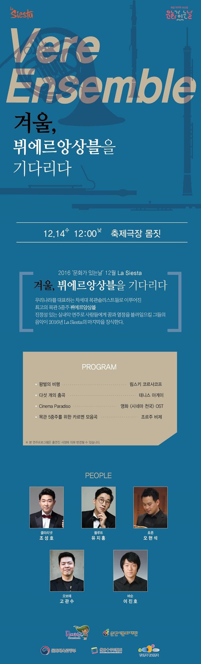 Vere Ensemble 겨울,뷔에르앙상블을 기다리다 12.14 수 12:00낮 축제극장 몸짓 2016 문화가있는날 12월 La Siesta 겨울, 뷔에르앙상블을 기다리다 우리나라를 대표하는 차세대 목관솔리트들로 이루어진 최고의 목관 5중주 뷔에르앙상블 진정성 있는 실내악 연주로 사람들에게 꿈과 열정을 불러일으킬 그들의 음악이 2016년 La Siesta의 마지막을 장식한다. PROGAM 왕버릐 비행 림스키코르샤코프 다섯 개의 춤곡 데니스 아케이 Cinema Paradiso 영화  시네마 천국 OST 목관 5중주를 위한 카르멘 모음곡 조르주 비제 PEOPLE 조성호 유지홍 오현석 고관수 이진호