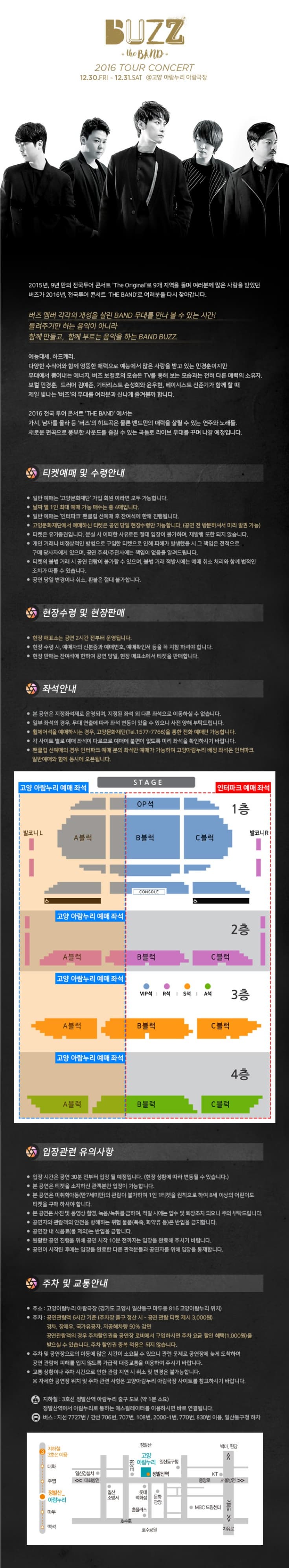 BUZZ the 2016 TOUR CONCERT 12.30.FRI ~ 12.31.SAT @고양누리 아람극장 2015년, 9년만의 전국 투어 콘서트 THE BAND 로 여러분을 다시 찾아갑니다. 버즈 멤버 각각의 개성을 살린 BAND 무대를 만나 볼 수 있는 시간! ㅡ려주기만 하는 음악이 아니라 함께만들고, 함께 부르는 음악을 하는 BAND BUZZ 예능대세. 하드캐리 다양한 수식어와 함께 엉뚱한 매력으로 예능에서 많은 사랑을 받고 있는 민경훈이지만 무대에서 뿜어내는 에너지, 버즈 보컬로의 모습은 TV를 통해 보는 모습과는 전혀 다른 매력의 소유자. 보컬 민경훈, 드러머 김예준, 기타리스트 손성희와 윤우현, 베이시스트 신준기가 함께 할 때 제일 빛나는 버즈의 무대를 여러분과 신나게 즐겨볼까 합니다. 2016 전국 투어 콘서트 THE BAND에서는 가시, 남자를 몰라 등 버즈 의 히트곡은 물론 밴드만의 매력을 살릴 수 있는 연주와 노래들. 새로운 편곡으로 풍부한 사운드를 즐길 수 있는 곡들로 라이브 무대를 꾸며나갈 예정입니다. 티켓예매 및 수령안내 현장수령 및 현장 판매 좌석안내 입장권 관련 유의사항 주차 및 교통안내 주소 고양아람누리 아람극장 (경기도 고양시 일산동구 마두동 816 고양아람누리 위치) 
