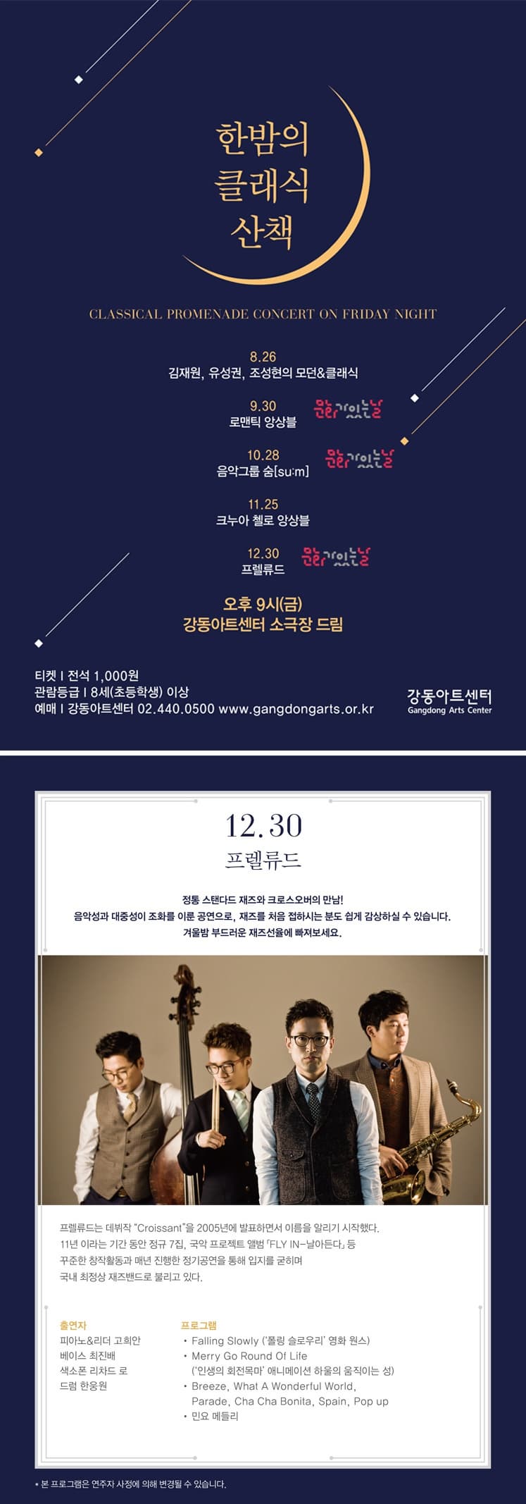 한밤의 클래식 산책 5.26 김재원,유서권,조성현의 모던&클래식 9.30 로맨틱 앙상블 10.28 음악그룹 숨 su:m 11. 25 크누아 첼로 앙상블 12.30 프렐류드 오후 9시(금) 강동아트센터 소극장 드림 티켓 전석 1,000원 관람등급 8세(초등학생 이상) 예매 강동아트센터 02. 440. 0500 www.gandonarts.or.kr 강동아트센터 12.30 프렐류드 정통 스탠다드 재즈와 크로스오버의 만남! 음악성과 대중성이 조화를 이룬 공연으로, 재즈를 처음 접하시는 분도 쉽게 감상하실  수 있습니다. 겨울밤 부드러운 재즈선율에 빠져보세요. 프렐류드는 데뷔작 Croissant 2005년에 발표하면서 이름을 알리기 시작했다. 11년이라는 기간 동안 정규 7집, 국악 프로잭트 앨범 FLY IN -날아든다 등 꾸준한 창작활동과 매년 진행한 정기공연을 통해 입지를 굳히며 국내 최정상 재즈밴드로 불리고 있다. 출연자 피아노&리더 고희안 베이스 최진배 색소폰 리차드 로 드럼 한웅원 프로그램 폴링 슬로우리 영화 원스 Merry Go Round Of Life (인생의 회전목마 애니메이션 하울의 움직이는 성) Breeze, What A Wonderful World, Parade, Cha Cha Bonita, Spain, Pop up 민요 메들리