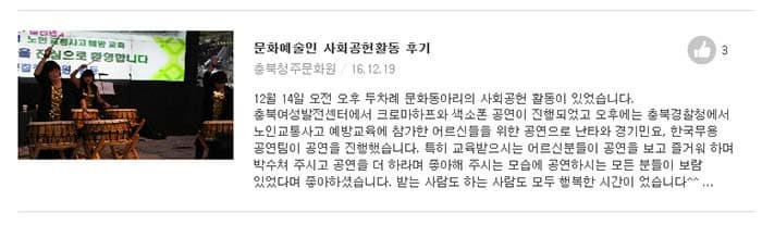 문화예술인 사회공헌활동 후기  충북청주문화원 / 16.12.19  12월 14일 오전 오후 두차례 문화동아리의 사회공헌 활동이 있었습니다. 충북여성발전센터에서 크로마하프와 색소폰 공연이 진행되었고 오후에는 충북경찰청에서 노인교통사고 예방교육에 참가한 어르신들을 위한 공연으로 난타와 경기민요, 한국무용 공연팀이 공연을 진행했습니다. 특히 교육받으시는 어르신분들이 공연을 보고 즐거워 하며 박수쳐 주시고 공연을 더 하라며 좋아해 주시는 모습에 공연하시는 모든 분들이 보람 있었다며 좋아하셨습니다. 받는 사람도 하는 사람도 모두 행복한 시간이 었습니다