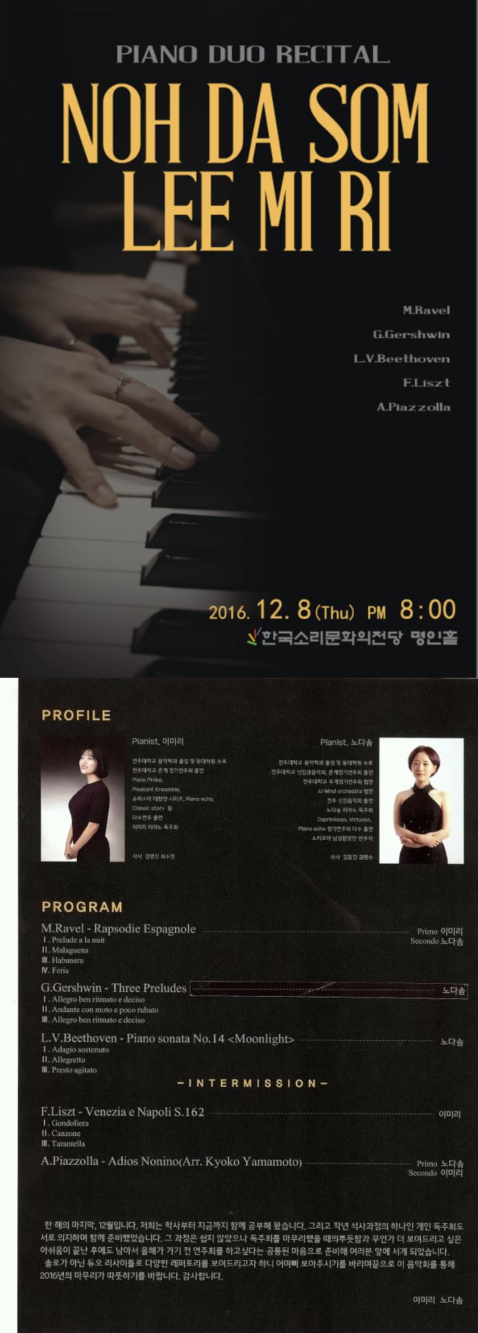 PIANO DUO RECITAL NOH DA SON LEE MI RI M.Ravel G.Gershwin L V .Beethoven F.Liszt A.Pfazzolla 2016. 12. 8 (Thu) pm 8 : 00 한국소리문화의전당 명인홀PROFILE Pianist 이미리 Pianist 노다솜 PROGRAM INERMISSION 한 해의 마지막. 12월입니다. 저희는 학사부터 지금까지 함꼐 공부해 왔습니다. 그리고 작년 석사과정의 하나인 개인 독주회도 서로 의지하며 함께 준비했습니다. 그 과정은 쉽지 않았으나 독주회를 하고 싶다는 공통된 마음으로 준비해 여러분 앞에 서게 되었습니다. 솔로가 아닌 듀오 리시아틀로 다양한 레파토리를 보여드리고자 하니 어여삐 보아주시기 바랍니다 끝으로 이 음악회를 통해 2016년의 마무리가 따뜻하기를 바랍니다. 가마합니다. 이미리 노다솜