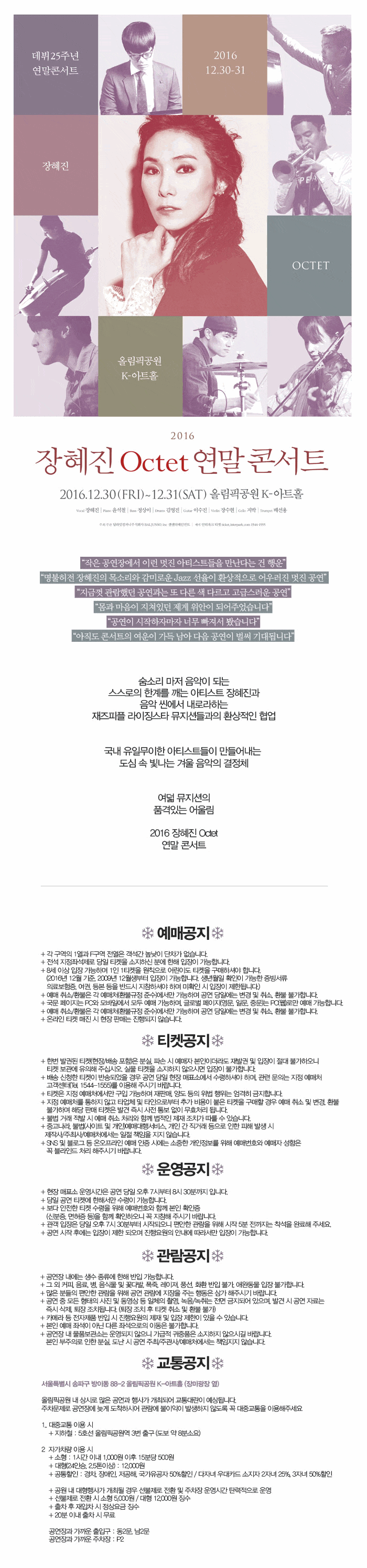 데뷔 25주년 연말콘서트 2016 12.30-31 장혜진 OCTET 올림픽공원 K-아트홀 2016 장혜진 Octet 연말 콘서트 2016. 12. 30. (FRI)~12. 31. (SAT) 올림픽공원 K-아트홀 작은 공연장에서 이런 멋진 아티스트들을 만난다는 건 행운 명불허전 장혜진의 목소리와 감미로운 Jazz 선율이 환상적으로 어우러진 멋진 공연 지금껏 관람했던 공연과는 또 다른 색 다르고 고급스러운 공연 몸과 마음이 지쳐있던 제게 위안이 되어주었습니다. 공연이 시작하자마자 너무 빠져서 봤습니다. 아직도 콘서트의 여운이 가득 남아 다음 공연이 벌써기대됩니다. 숨소리 마저 음악이 되는 스스로의 한계를 깨는 아티스트 장혜진과 음악 씬에서 내로라하는 재즈피플 라이징스타 뮤지션들과의 환상적인 협업 국내 유일무의한 아티스트들이 만들어 내는 도심 속 빛나는 겨울 음악의 결정체 여덟 뮤지션의 품격있는 어울림 2016 장혜진 Octet 연말 콘서트 예매공지 티켓공지 운영공지 관람공지 교통공지