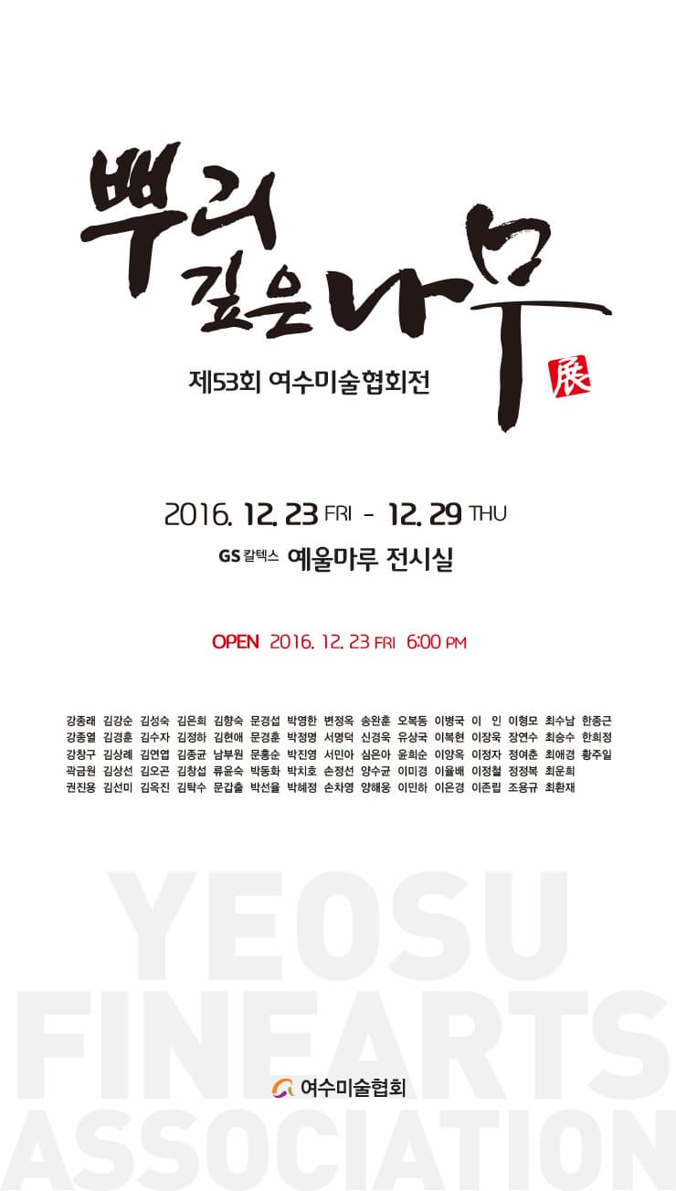 뿌리 깊은 나무 제53회 여수미술협회전 2016.12.23 FRI~12.29 THU GS칼텍스 예울마루 전시실 OPEN 2016.12.23 FRI 6:00PM 강종래 김강순 김성숙 김은희 감향숙 문경섭 박영한 변정옥 송왕훈 오복동 이병국 이 인 이형모 최수남 한종근 강종열 김경훈 김수자 김정하 김현애 문경훈 박정명 서명덕 신경욱 유상국 이북현 이장욱 장연수 최승수 한희정 강창구 김상례 김연엽 김종균 남부원 문흥순 박진영 서민아 심은아 윤희순 이양옥 이정자 정여춘 최애경 황주일 곽금원 김상선 김오곤 김창섭 류윤숙 박동화 박치호 손정선 양수균 이미경 이율배 이정철 정정복 최운희 권진용 김선미 김옥진 김탁수 문갑출 박선율 박혜정 손차영 양해웅 이민하 이은경 이존립 조용규 최환재 YEOSU FINEARTS ASSOCIATION