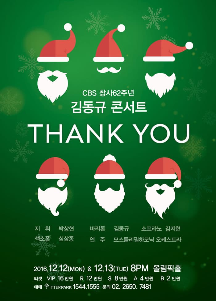 CBS 창사62주년 김동규 콘서트 THANK YOU 지휘 박상현 바리톤 김동규 소프라노 김지현 색소폰 심삼존 연주 모스틀리필하모닉 오케스트라 2016.12.12(MON) & 12.13(THE) 8PM 올림픽홀 티켓 VIP 160,000 원 R 120,000 원 S 80,000 원 A 40,000 원 B 20,000 원 예매 interpark 1544.1555 문의 02. 2650. 7481 
