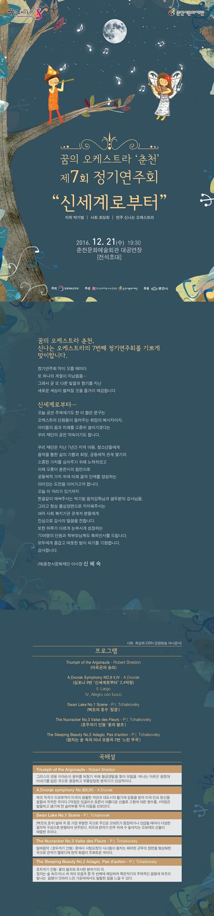 꿈의 오케스트라 춘천 제7회 정기연주회 신세계로부터 2016. 12. 21(수) 19:30 춘천문화예술회관 대공연장 전석초대 꿈의 오케스트라 춘천, 신나는 오케스트라의7번째 정기연주회를 기쁘게 맞이합니다. 정기연주회 막이 오를 때마다 또 하나의 계절이 지났음을...그래서 곧 또 다른 빛깔과 향기를 지닌 새로운 세상이 펼처질 것을 즐거이 예감합니다. 센세계로부터... 오늘 공연 주제얘기도 한 이 짧은 문구는 오케스트라 단원들이 들려주는 희망의 메시지이자. 아이들의 꿈과 미래를 소중히 열어가겠다는 우리 재단의 굳은 약속이기도 합니다. 우리 재단은 지난 7년간 지역 아동, 청소년들에게 음악을 통한 삶의 기쁨과 희망, 공동체적 관계 맺기의 소중한 가치를 심어주기 위해 노력하였고 이제 오롯이 춘천시의 힘으로 공동체적 가치 위에 미래 음악 인재를 양성하는 의미 있는 도전을 이어가고자 합니다. 오늘 이 자리가 있기까지 한결같이 애써주시는 박기범 음악감독님과 열두분의 강사님들, 그리고 항상 물심양면으로 지지해주시는 여러 사회 복지기관 관계자 분들에게 진심으로 감사의 말을 전합니다. 또한 하루가 다르게 눈부시게 성장하는 70여명의 단원과 학부모님께도 축하인사를 드립니다. 모두에게 즐겁고 따뜻한 밤이 되기를 기원합니다. 감사합니다. (재)춘천시문화재단 이사장 신혜숙 프로그램 아르곤의 승리 심포니9번 긴세계로부터 2,4악장 백조의 호수 정경 호두까기 인형 꽃의 왈츠 잠자는 숲 속의 미녀 모음 2번 느린 무곡 곡해설