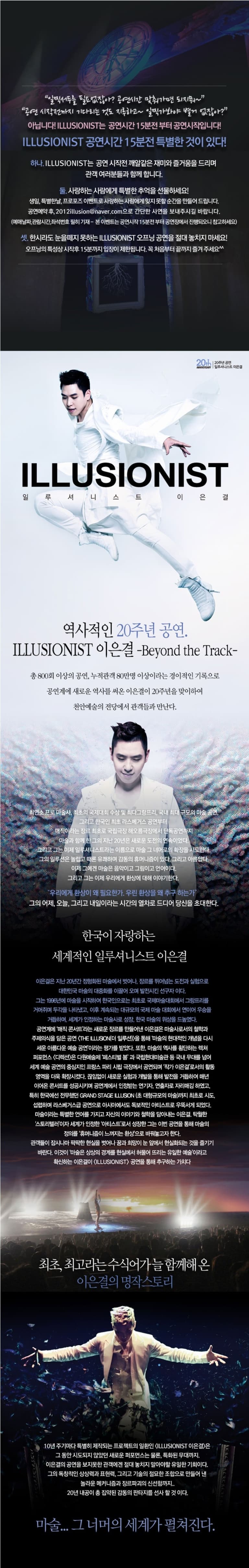 일찍서두를 필요없잖아? 공연시간 맞춰가면 되지뭐~ 공연 시작전까지 기다리는 것도 지루하고~ 일찍가봐야 별거 없잖아? 아닙니다! ILLUSIONIST는 공연시간 15분전부터 공연시작입니다! ILLUSINIST 공연시간 15분전 특별한 것이 있다! 하나 ILLUSIONIST는 공연 시작전 깨알같은 재미와 즐거움을 드리며 관객 여러분과 함께 합니다. 둘.사랑하는 사람에게 특별한 추억을 선물하세요! 생일, 특별한날, 프로포즈 이벤트로 사랑하는 사람에게 잊지못할 순산을 만들어 드립니다. 공연예약 후, 2012illusion@naver.com으로 간단한 사연을 보내주시길 바랍니다. (예매날자,관람시간,좌석번호 필히 기재- 본 이벤트는 공연 시작으 15분전부터 공연장에서 진행되오니 참고하세요) 셋.한시라도 눈을떼지 못하는 ILLUSIONIST 오프닝 공연을 절대 놓치지마세요! 오프닝의 트성강 시작후 15분까지 입장이 제한됩니다, 꼭 처음부터 끝ㄲㆍ지 즐겨주세요^^ 20th 20주년 일르셔니스트 이은결 ANNIVERSARY LLLUSIONIST 일루셔니스트 이은결 역사적인 20주년 공연. ILLUMIONIST 이은결 Beyond the Track 총 800회 이상의 공연 누적관객 80만명 이상이라는 경이적인 기록으로 공연계에 새로운 역사를 써온 이은결이 20주년을 맞이하여 경기도문화의전당에서 관객들과 만난다. 최연소 프로 마술사. 최초의 국제대회 수상 및 최당그랑프리 국내 규모의 마술 공연. 그리고 한국인 최초 라스베거스 공연부터 매직이라는 장르 최초로 국립극장 해오름극장에서 단독공연까지 미술과 함께 한 그의 지난 20년은 새로운 도전의 연속이었다. 그리고 그는 이제 일루셔니스트라는 이름으로 마술 그 너머러 확장을 시도한다. 그의 일루션은 놀랍고 때론 유쾌함 감동의 휴머니즘이 있다. 그리고 아름답다. 이제 그에겐 마술은 음악이고 그림이고 언어이다. 그리고 그는 이제 우리에게 환상에 대해 이야기한다. 우리에게 환상이 왜 필요한가, 우린 환상을 왜 추구 하는가? 그의 어제 오늘 그리고 내일이라는 시간의 열차로 드디어 당신을 초대한다. 한국이 자랑하는 세계적인 일루셔니스트 이은결 이은결은 지난 20년간 정형화된 마술에서 벗어나 장르를 뛰어넘는 도전과 실험으로 대한민국 마술의 대중화를 이끌어 오며 발전시킨 선구자아다. 그는 1996년에 마술을 시작하여 한국인으로는 최초로 국제마술대회에서 그랑프리를 거머쥐며 두각을 나타냈고 이후 계속되는 대규모의 국제 마술 대회에서 연이어 우승을 서거하며 세계가 인정하는 마술사로 성장 한국 마술의 위상을 드높였다. 공연계에 매직콘서트라는 새로운 장르를 만들어낸 이은결은 마술사로서의 철학과 공연계에 매직 콘서트라는 새로운 장르를 만들어낸 이은결은 마술서로서의 철학과 주제의식을 담은 공연 THE ILLUSUIN 더 일루션을 통해 마술의 현대적인 개념을 다시 세운 아름다운 예술공연 이라는 평가를 받았다. 또한 마술의 역사를 횡단하는 렉처 퍼포먼스 디렉션은 다원예술제 페스티벌 과 국립현대미술관 등 국내 무대를 넘어 세계 예술 공연의 중심지인 프랑스 파리 싧 극장에서 공연되며 작가 이은결로서의 활동 영역을 더욱 확장시켰다. 끊임없이 새로운 실험과 개발을 통해 발전을 거듭하여 매년 이어온 콘서트를 성공시키며 공연계에서 인정받는 연기자. 연출자로 자리매김 하였고 특히 한국에선 전무했던 GRAND STAGE ILLUSION(초 대형규모의 마술)까지 최초로 시도 섭렵하며 라스베거스급 공연으로 아시아에서도 독보적인 아티스트로 우뚝서게 되었다. 마술이라는 특별한 언어를 가지고 자신의 이야기와 철학을 담아내는 이은결 탁월한 스토리텔러 이자 세계가 인정한 아티스트로서 성장한 그는 이번 공연을 통해 마술의 정의를 휴머니즘이 느껴지는 환상으로 바꿔놓고자 한다. 관객들이 잠시나마 팍팍한 현실을 벗어나 꿈과 희망이 눈 앞에서 현실화되는 것을 즐기기 바란다. 이것이 마술은 상상의 경계를 혀실에서 하물어 뜨리는 유일한 예술이라고 확신하는 이은결이 ILLUSIONIST 공연을 통해 추구하는 가치다 최초 최고라는 수식어가 늘 함께 해 온 이은결의 명작스토리 10년 주기마다 특별히 제작되는 프로젝트의 일환인 ILLUSIONIST 이은결은 그 동안 시도되지 않았던 새로운 퍼포먼스는 물론 특화된 무대까지 이은결의 공연을 보지못한 관객에겐 절대 놓치지 말아야할 유일한 기회이다. 그의 독창적인 상상력과 표현력 그리고 기술의 절묘한 조합으로 만들어 낸 놀라운 메커니즘과 장르파괴의 신선함까지.. 20년 내공이 총 집약된 감동의 판타지를 선사할 것이다. 마술... 그 너머의 세계가 펼쳐진다.