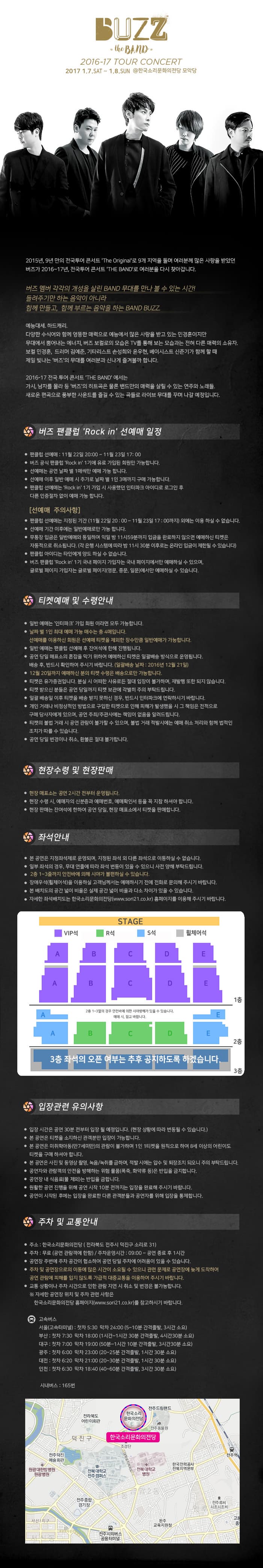 BUZZ 2017 1.7.SAT ~ 1.8.SUN @한국소리문화의전당 모악당 2015년, 9년만의 전국 투어 콘서트 THE BAND 로 여러분을 다시 찾아갑니다. 버즈 멤버 각각의 개성을 살린 BAND 무대를 만나 볼 수 있는 시간! ㅡ려주기만 하는 음악이 아니라 함께만들고, 함께 부르는 음악을 하는 BAND BUZZ 예능대세. 하드캐리 다양한 수식어와 함께 엉뚱한 매력으로 예능에서 많은 사랑을 받고 있는 민경훈이지만 무대에서 뿜어내는 에너지, 버즈 보컬로의 모습은 TV를 통해 보는 모습과는 전혀 다른 매력의 소유자. 보컬 민경훈, 드러머 김예준, 기타리스트 손성희와 윤우현, 베이시스트 신준기가 함께 할 때 제일 빛나는 버즈의 무대를 여러분과 신나게 즐겨볼까 합니다. 2016 전국 투어 콘서트 THE BAND에서는 가시, 남자를 몰라 등 버즈 의 히트곡은 물론 밴드만의 매력을 살릴 수 있는 연주와 노래들. 새로운 편곡으로 풍부한 사운드를 즐길 수 있는 곡들로 라이브 무대를 꾸며나갈 예정입니다. 버즈 팬클럽 Rock in 선예매 일정 티켓예매 및 수령안내 한 장수령 및 현장판매 좌석안내 입장관련 유의사항 주차 및 교통안내 한국소리문화의전당