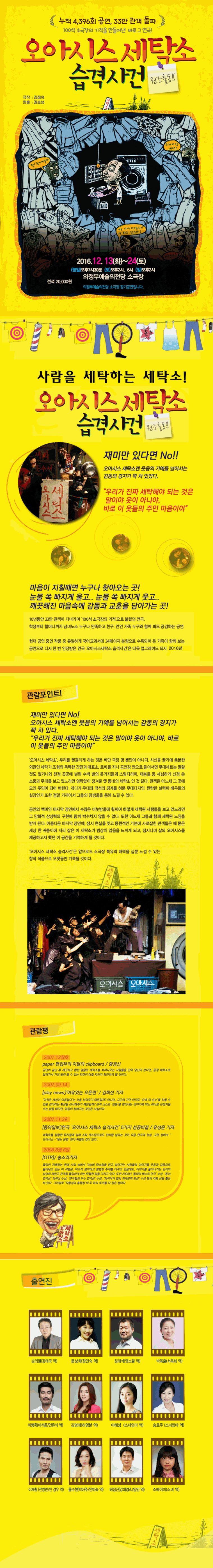 누적 4,396회 공연, 33만 관객 돌파 100석 소극장의 기적을 만들어낸 바로 그 연극! 오아시스 세탁소 습격사건 원조 출동!! 극작 김정숙 연출 권호성 2016. 12. 13(화) ~ 24(토) (평일) 오후 7시30분 (토)오후2시, 6시 (일) 오후2시 의정부예술의 전당 소극장 전석 20,000원 의정부예술의전당 소극장 장기공연입니다. 사람을 세탁하는 세탁소! 오아시스 세탁소 습격사건 재미만 있다면 No!! 오아시스 세탁소엔 웃음의 기예를 넘어서는 감동의 경지가 꽉 차 있었다. 우리가 진짜 세탁해야 되는 것은 말이야 옷이 아니야, 바로 이 옷들의 주인 마음이야 마음이 지칠때면 누구나 찾아오는 곳! 눈물 쏙 빠지게 웃고..깨끗해진 마음속에 감동과 교훈을 담아가는 곳! 관함포인트! 재미만 있다면 No!! 오아시스 세탁소엔 웃음의 기예를 넘어서는 감동의 경지가 꽉 차 있었다. 우리가 진짜 세탁해야 되는 것은 말이야 옷이 아니야, 바로 이 옷들의 주인 마음이야 관람평 출연진 송의열 문상희 정래석 박옥출 차명욱 김명애 이혜성 송효주 이재훤 홍수현 허정진 조에이미