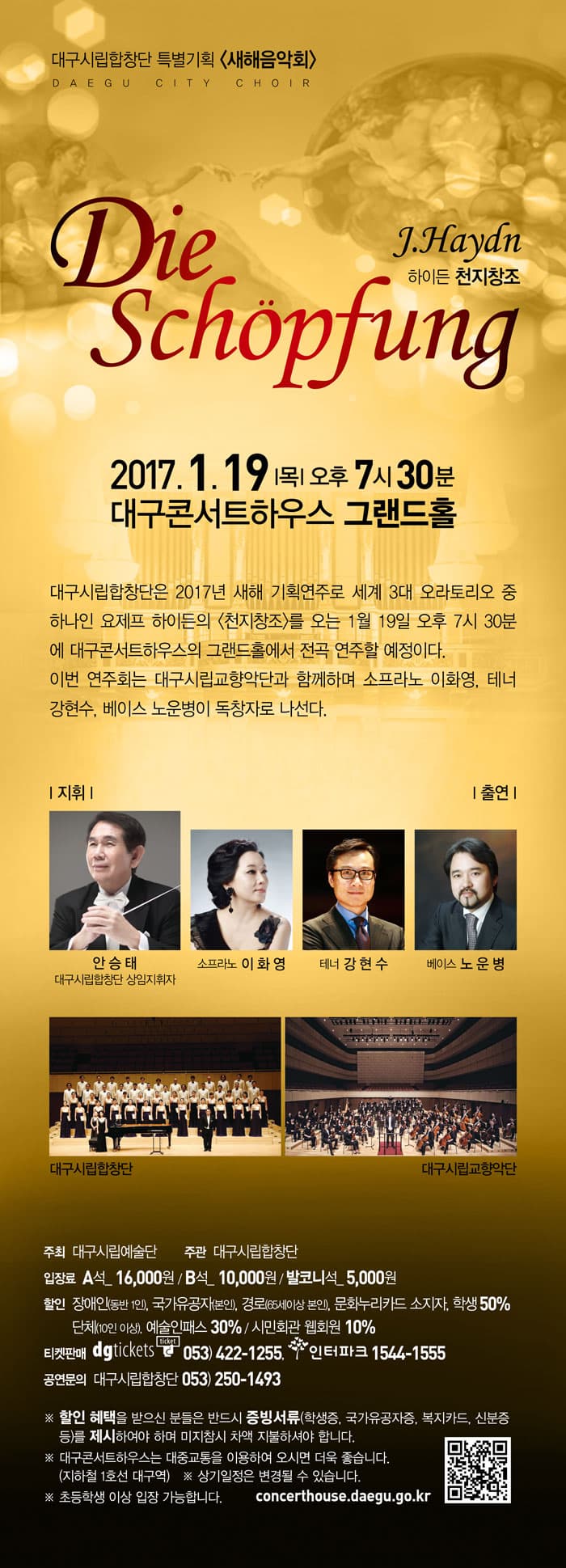  하이든 천지창조 2017.1.19.목 오후 7시30분 대구콘서트하우스 그랜드홀 대구시립합탕단은 2017년 새해 기획연주로 세계 3대 오라토리오 중 하나인 요제프 하이든의 천지창조를 오는 1월 19일 오후 7시 30분에 대구콘서트하우스의 그랜드홀에서 전곡 연주할 예정이다. 이번 연주회는 대구시립교향악단과 함꼐하며 소프라노 이화영, 테너 강현수, 베이스 노운병이 독창자로 나선다. 출연 지휘 안승태 소프라노 이화영 테너 강현수 베이스 노운변 대수시립합창단 대구 시립교향악단 주최 대구시립예수단 주관 대구시립합창단 입장료 A석 16,000원 B석 10,000원 발코니석 5,000원 할인 티켓판매 공연문의 