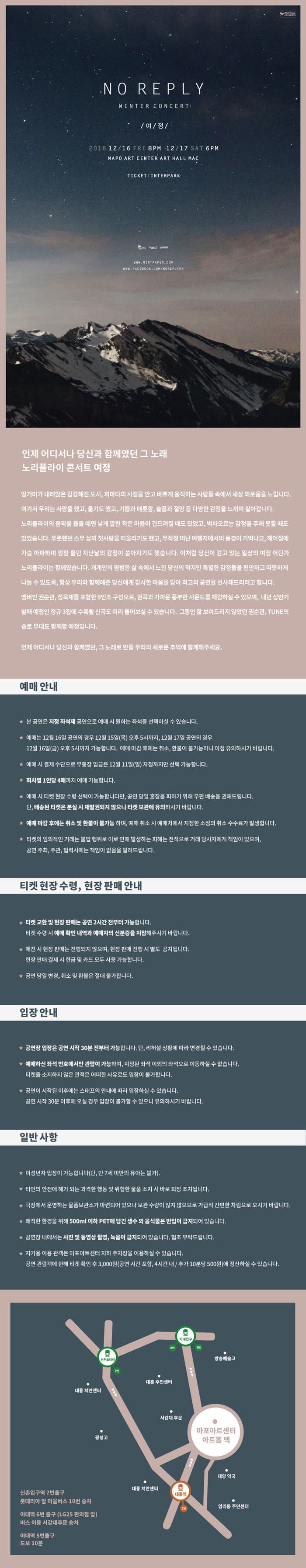 NO REPLE /여/정/ 언제 어디서나 당신과 함께였던 그 노래 노리플라이 콘서트 여정 땅거미가 내려앉은 캄캄해진 도시, 저마다의 사정을 안고 바쁘게 움직이는 사람들 새삼 외로움을 느낍니다. 여기서 우리는 사랑을 했고, 을기도 했고, 기쁨과 애틋함, 슬픔과 절망등 다양한 감정을 느끼며 살아갑니다. 노리플라이의 음악을 들을 때면 낮게 깔린 작은 마음이 건드려질 때도 있었고, 벅차오르는 감정을 주체 못할 때도 있었습니다. 푸릇했던 스무살의 첫사랑을 떠올리기도 했고, 무작정 떠난 여행지에서의 풍경이 기억나고, 헤어짐에 가슴 아파하며 펑펑 울던 지난날의 감정이 쏟아지기도 했습니다. 이처럼 당신이 걷고 있는 일상의 여정이 어딘가 놀플라이는 함께였습니다. 개개인의 평범한 삶 속에서 느낀 당신의 작지만 특별한 감정들을 편안하고 따뜻하게 나눌 수 있도록, 항상 우리와 함께해준 당신에게 감사한 마음을 담아 최고의 공연을 선사해드리려고 합니다. 맴버인 권순관,정욱재를 포함한 9인조 구성으로, 원곡과 가까운 풍부한 사운드를 체감하실 수 있으며, 내년 상반기 발매 예정인 정규 3집에 수록될 신곡도 미리 들어보실수 있습니다. 그동안 잘 보여드리지 않았던 권순관,TUNE의 솔fh 무대도 함께할 예정입니다. 언제 어디서나 당신과 함꼐였던, 그 노래로 만들 우리의 새로운 추억에 함꼐해주세요. 예매안내 티켓 현장 수령, 현장판매 안내 입장안내 일반사항 신초입구역 7번출구 롯대리아 앞 마을버스 10번 승차 이대역 6번출구 (LG25 편의점 앞) 버스이용 서강대 후문 승차 이대역 5번출구 도보 10분