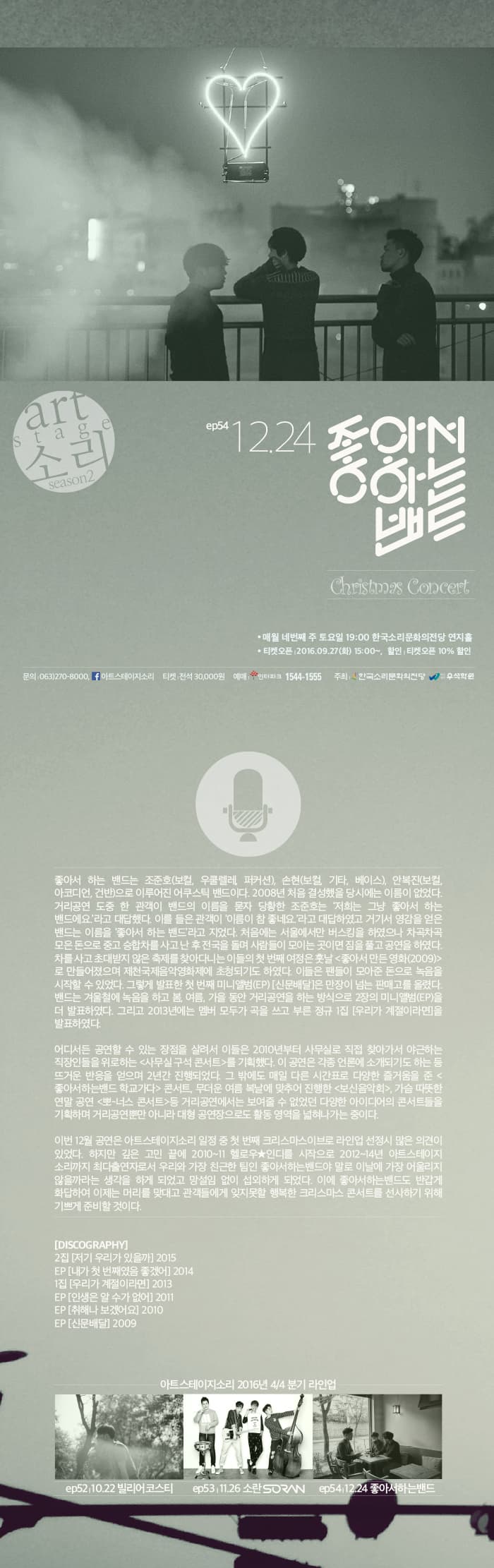 ep54 12.24 좋아서 하는 밴드 매월 네 번째 주 토요일 19:00 한국소리문화의전당 연지홀 티켓오픈 2016.09.27.(화) 15:00~, 할인 : 티켓오픈 10% 할인 좋아서 하는 밴드는 조준호(보컬, 우쿨렐레, 퍼커션), 손현(보커, 기타, 베이스), 안복진(보컬, 아코디언,건반)으로 이루어진 어쿠어스틱 밴드이다. 2008년 처음 결성했으 당시에는 이름이 없었다 거리공연 도중 한 관객이 밴드의 이름을 묻자 당황한 조준호는 저희는 그냥 좋아서 하는 밴드에요 라고 대답했다. 이를 들은 관객이 이름이 참 좋네요 라고 대답하였고 거기서 영감을 얻은 밴드는 이름을 좋아서 하는 밴드 라고 지었다, 처음에는 서울에서만 버스킹을 하였으나 차곡차곡 모은 돈으로 중고 승합차를 사고 난 후 전국을 돌며 사람들이 모이는 곳이면 짐을 풀고 공연을 하였다. 차를 사고 초대받지 않은 축제를 찾아다니는 이들의 첫 번째 여정은 훗날 좋아서 만든 영화(2009)로 만들어졌으며 제천국제음악영화제에 초청되기도 하였다. 이들은 팬들이 모아준 돈으로 녹음을 시작할수 있었다. 그렇게 발표한 첫 번째 미니앨범(EP) 신문배달은 만장이 넘는 판매고를 올렸다. 밴드는 겨우철에 녹음을 하고 봄, 여름, 가을 동안 거리공연을 하는 방식으로 2장의 미니앨범(EP)을 더 발표하였다. 그리고 2013년에는 멤버 모두가 곡으 ㄹ쓰고 부른 정규 1집 우리가 계절이라면을 발표하였다. 어디서든 공연할 수 있는 장점을 살려서 이들은 2010년부터 사무실로 직접 찾아가서 야근하는 직장인들을 위로하는 사무실 구석 콘서트를 기획했다. 이 공연은 각종 언론에 소개되기도 하는 등 뜨거운 반을을 얻으며 2년간 진행되었다. 그 밖에도 매일 다른 시간표로 즐거움을 준 좋아서하는밴드 학교가다 콘서트, 무더운 여름에 복날에 맞추어 진행한 보신음악회,가슴 따듯한 연말 공연 뽀너스 콘서트 등 거리공연에서는 보여줄 수 없었던 다양한 아이디어의 콘서트들을 기획하며 거리공연뿐만 아니라 대형 공연장으로도 활동 영역을 넓혀 나가는 중이다. 이번 12월 공연은 아트스테이지소리 일정 중 첫 번째 크리스마스이브로 라인업 선정시 많은 의견이 있었다. 하지만 깊은 고민 끝에 2010~11 헬로우 인디를 시작으로 2012~14년 아트스테이지 소리까지 최다 출연자리로서 우리와 가장 친근한 팀인 종아서하는밴드야 말로 이날에 가장 어울리지 않을까라는 생각을 하게 되었고 망설임 없이 섭외하게 되었다. 이에 좋아서하는밴드도 반갑게 화답하여 이제는 머리를 맞대고 관객들에게 잊지못할 행복한 크리스마스 콘서트를 선사하기 위해 기쁘게 준비할 것이다. DISCOGRAPHY 2집 저기 우리가 있을까 2015 EP 내가 첫 번째였음 좋겠어 2014 1집 우리가 계절이라면 2013 EP 인생은 알 수가 없어 2011 EP 취해나 보겠어요 2010 EP 신문배달 2009 아트스테이지 2016년 4/4 분기 라인업 ep52,10.22 빌리스코어 ep53,11.26 소란 SORAN ep54.12.24 좋아서하는밴드 