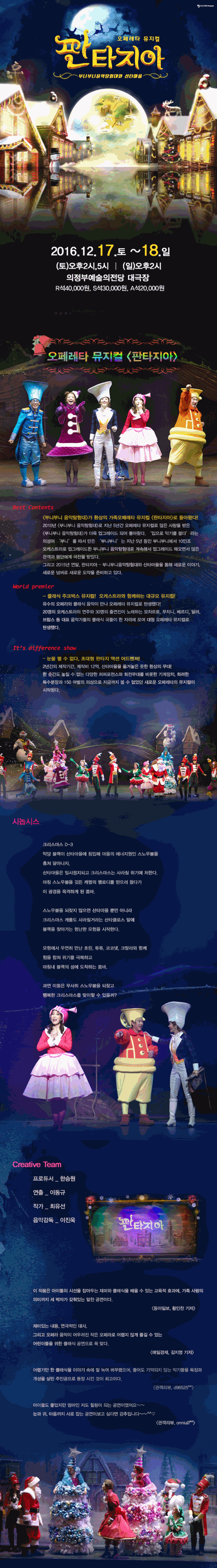 오페레타 뮤지컬 판타지아 부니부니음악탐험대와 산타마을 2016.12.17. 토 ~ 18. 일 (토)오후2시,5시 (일)오후2시 의정부예술의 전당 대극장 R석40,000원, S석 30,000원, A석20,000원 오페레타 뮤지컬 판타지아 시놉시스 크리스마스 D-3 악당 블랙이 산타마을에 침입해 마을의 에너지원인 스노우볼을 훔처 달아나자 산타마을은 일시정지되고 크리스마스는 사라질 위기에 처한다. 마침 스노우볼을 깃든 캐럴의 멜로디를 얻으로 왔다 이 광경을 목격하게 된 룸바. 스노우볼을 되찾지 않으면 산타마을 뿐만 아니라 크리스마스 캐롤도 사라질거라는 산타클로스 말에 블랙을 찾아가는 험난한 모헌을 시작한다. 모험에서 우연히 만난 호린, 튜튜, 코코넷, 크랄라와 함께 힘을 합쳐 위기를 극복하고 마침내 블랙의 성에 도착하는 룸바. 과연 이들은 무사히 스노우볼을 디찾고 행복한 크리스마스를 맞이할 수 있을까?