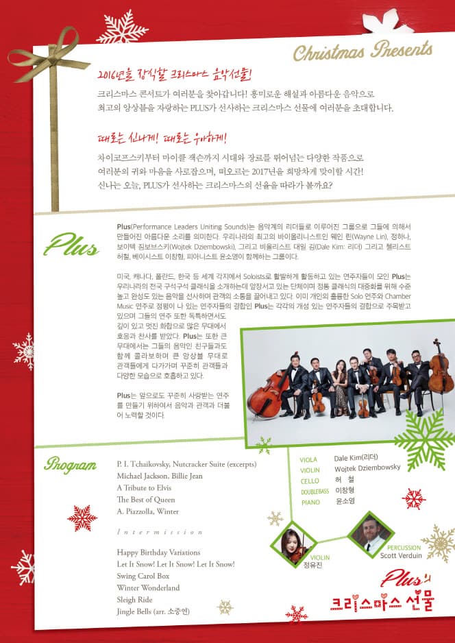 2016년을 장식할 크리스마스 음악 선물! 크리스마스 콘서트가 여러분을 찾아갑니다! 흥미로운 해설과 아름다운 음악으로 최고의 앙상블을 자랑하는 PLUS가 선사하는 크리스마스 선물에 여러분을 초대합니다. 때로는 신나게! 때로는 우아하게! 차이코프키부터 마이클 잭슨까지 시대와 장르를 뛰어넘는 다양한 작품으로 여러분의 귀와 마음을 사로잡으며, 떠오르는 2017년을 희망차게 맞이할 시간! 신나는 오늘,PLUS가 선사하는 크리스마스의 선율을 따라가 볼까요?