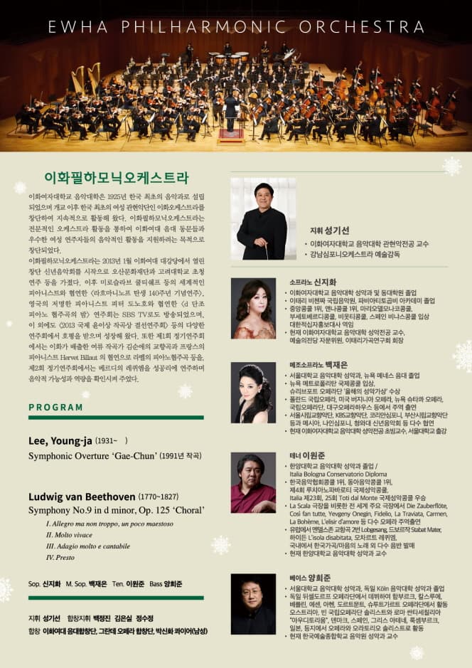 이화필하모닉오케스트라 이화여자대학교 음악대학은 1925년 한국 최초의 음악가로 설립되었으며 개교 이후 한국 최초의 여성 관현악단인 이화오케스트라를 창단하여 지속적으로 활동해 왔다. 이화필하모닉오케스트라는 전문적인 오케스트라 활동을 지원하려는 목적으로 창단되었다. 이화필하모닉오케스트라는 2013년 1월 이화여대 대강당에서 열린 창단 신념음악회를 시작으로 오산문화재단과 고려대학교 초청 연주등을 가졌다. 이루 미로슬라브 쿨티쉐프 등의 세계적인 피아니스트와 협연한 라흐마니노프 탄생 140주년 기념연주 영국의 저명한 피아니스트 피터 도노호와 협연한 d 단조 피아노 협주곡의 밤 연주회는 SBS TV 로도 방송되었으며, 이 외에도 2013 국제 윤이상 작곡상 결선연주회 등의 다양한 연주회에서 호평을 받으며 성장해 왔다. 또한 제1회 정기연주회에서는 이화가 배출한 여후 작곡가 심순애의 교향곡과 프랑스의 피아니스트 Hervet Billaut 의 협연으로 라벨의 피아노 협주곡 등을, 제2회 정기연주회에서는 베르디의 레퀴엔을 성공리에 연주하며 음악적 가능성과 역량을 확인시켜 주었다. PROGRAM Lee, Yong-ja (1931~ ) Ludwig van Beethoven (1770~1827) 지휘 성기선 소프라노 신지화 메조소프라노 백재은 테너 이원준 베이스 양희준